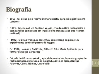 Biografia 
• 1969 - foi preso pelo regime militar e partiu para exílio político em 
Londres; 
• 1971 - lançou o disco Caetano Veloso, com temática melancólica e 
com canções compostas em inglês e endereçadas aos que ficaram 
no Brasil; 
• 1972 - O disco Transa, representou seu retorno ao país e seu 
experimento com compassos de reggae; 
• Em 1976, uniu-se a Gal Costa, Gilberto Gil e Maria Bethânia para 
formar os Doces Bárbaros; 
• Década de 80 - mais sóbrio, apadrinhou e se inspirou nos grupos de 
rock nacionais, aventurou-se na produções dos discos Outras 
Palavras, Cores, Nomes, Uns e Velô. 5 
 