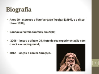 Biografia 
• Anos 90 - escreveu o livro Verdade Tropical (1997), e o disco 
Livro (1998); 
• Ganhou o Prêmio Grammy em 2000; 
• 2006 - lançou o álbum Cê, fruto de sua experimentação com 
o rock e o underground; 
• 2012 – lançou o álbum Abraçaço. 
6 
 