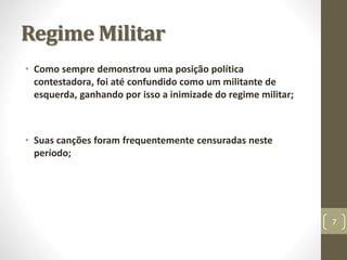 Regime Militar 
• Como sempre demonstrou uma posição política 
contestadora, foi até confundido como um militante de 
esquerda, ganhando por isso a inimizade do regime militar; 
• Suas canções foram frequentemente censuradas neste 
período; 
7 
 