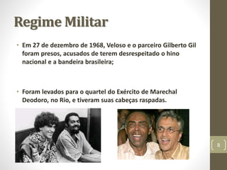 Regime Militar 
• Em 27 de dezembro de 1968, Veloso e o parceiro Gilberto Gil 
foram presos, acusados de terem desrespeitado o hino 
nacional e a bandeira brasileira; 
• Foram levados para o quartel do Exército de Marechal 
Deodoro, no Rio, e tiveram suas cabeças raspadas. 
8 
 