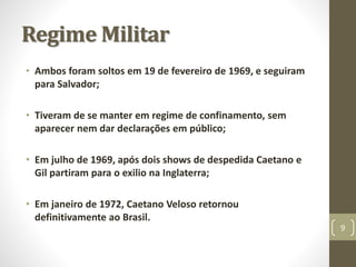 Regime Militar 
• Ambos foram soltos em 19 de fevereiro de 1969, e seguiram 
para Salvador; 
• Tiveram de se manter em regime de confinamento, sem 
aparecer nem dar declarações em público; 
• Em julho de 1969, após dois shows de despedida Caetano e 
Gil partiram para o exilio na Inglaterra; 
• Em janeiro de 1972, Caetano Veloso retornou 
definitivamente ao Brasil. 
9 
 