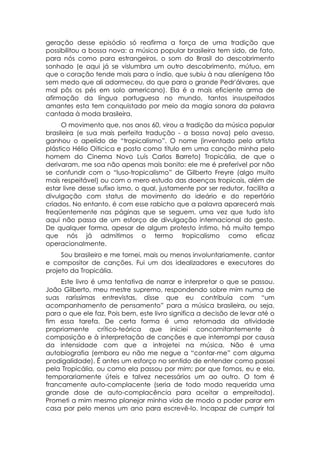geração desse episódio só reafirma a força de uma tradição que
possibilitou a bossa nova: a música popular brasileira tem sido, de fato,
para nós como para estrangeiros, o som do Brasil do descobrimento
sonhado (e aqui já se vislumbra um outro descobrimento, mútuo, em
que o coração tende mais para o índio, que subiu à nau alienígena tão
sem medo que ali adormeceu, do que para o grande Pedr'álvares, que
mal pôs os pés em solo americano). Ela é a mais eficiente arma de
afirmação da língua portuguesa no mundo, tantos insuspeitados
amantes esta tem conquistado por meio da magia sonora da palavra
cantada à moda brasileira.
      O movimento que, nos anos 60, virou a tradição da música popular
brasileira (e sua mais perfeita tradução - a bossa nova) pelo avesso,
ganhou o apelido de “tropicalismo”. O nome (inventado pelo artista
plástico Hélio Oiticica e posto como título em uma canção minha pelo
homem do Cinema Novo Luís Carlos Barreto) Tropicália, de que o
derivaram, me soa não apenas mais bonito: ele me é preferível por não
se confundir com o “luso-tropicalismo” de Gilberto Freyre (algo muito
mais respeitável) ou com o mero estudo das doenças tropicais, além de
estar livre desse sufixo ismo, o qual, justamente por ser redutor, facilita a
divulgação com status de movimento do ideário e do repertório
criados. No entanto, é com esse rabicho que a palavra aparecerá mais
freqüentemente nas páginas que se seguem, uma vez que tudo isto
aqui não passa de um esforço de divulgação internacional do gesto.
De qualquer forma, apesar de algum protesto íntimo, há muito tempo
que nós já admitimos o termo tropicalismo como eficaz
operacionalmente.
     Sou brasileiro e me tornei, mais ou menos involuntariamente, cantor
e compositor de canções. Fui um dos idealizadores e executores do
projeto da Tropicália.
     Este livro é uma tentativa de narrar e interpretar o que se passou.
João Gilberto, meu mestre supremo, respondendo sobre mim numa de
suas raríssimas entrevistas, disse que eu contribuía com “um
acompanhamento de pensamento” para a música brasileira, ou seja,
para o que ele faz. Pois bem, este livro significa a decisão de levar até o
fim essa tarefa. De certa forma é uma retomada da atividade
propriamente crítico-teórica que iniciei concomitantemente à
composição e à interpretação de canções e que interrompi por causa
da intensidade com que a introjetei na música. Não é uma
autobiografia (embora eu não me negue a “contar-me” com alguma
prodigalidade). É antes um esforço no sentido de entender como passei
pela Tropicália, ou como ela passou por mim; por que fomos, eu e ela,
temporariamente úteis e talvez necessários um ao outro. O tom é
francamente auto-complacente (seria de todo modo requerida uma
grande dose de auto-complacência para aceitar a empreitada).
Prometi a mim mesmo planejar minha vida de modo a poder parar em
casa por pelo menos um ano para escrevê-lo. Incapaz de cumprir tal
 