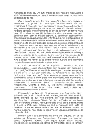 membros do grupo (ou um outro modo de dizer “bâfia”), mas sugeria a
intuição de uma mensagem sexual que se temia (e talvez secretamente
se desejava) de nós.
      Gal e eu não éramos famosos como Gil e Beta, mas estávamos
terminando de gravar um disco que de todo modo nos faria
prestigiosos. A rigor, não havia necessidade de nenhuma estratégia de
lançamento (expressão que, de resto, nos pareceria de todo estranha
naquela época): profissionalmente as coisas estavam andando muito
bem. O movimento que Gil tentava organizar era antes um gesto
generoso para com a música popular, e, pensando objetivamente,
arriscado para nossas carreiras. No entanto, para mim a própria idéia de
missão caracterizava o possível movimento como necessário - e isso
trazia um certo ar de infalibilidade ao sucesso do empreendimento. E, se
risco houvesse, era claro que devíamos encará-lo, se quiséssemos ser
conhecidos pelo que de fato éramos. Mas já éramos conhecidos - e
não era pelo que não éramos. Apenas, só podíamos crescer numa
direção que passasse pelo elenco de temas e problemas daquilo que
veio a se chamar de tropicalismo. Eu encorajava a impaciência de Gil
porque, no meu desejo fantasioso de fazer uma intervenção drástica na
MPB e depois me retirar, eu só podia ver essa ruptura que fatalmente
representaríamos acontecendo bruscamente.
     O fato de Bethânia já ter exposto o essencial de suas
potencialidades - o que não acontecia com os outros três - colocava-a
numa posição diferente. Mas se ela havia chegado lá antes, era porque
ela era diferente: sua personalidade, seu temperamento, seu destino
destacava-a, e por essa razão todos viam como mais ou menos natural
que ela não quisesse tomar parte num movimento. Esse movimento a
incluía, sem embargo, e isso justamente porque ela detinha, desde o
nascedouro da empreitada, parte da produção da sua temática
fundamental. Quanto a mim, eu via minha inteligência sendo
convocada a toda hora pelas novas configurações que
desencadeamos: eu vivia o transe.
     Panamérica, o livro de Zé Agrippino, saiu finalmente. Numa
entrevista ao jornal do Brasil, se não me engano, ele tinha escolhido
como exemplo do que não gostava, por total incapacidade de
identificação, a música de Gilberto Gil: “Sou de São Paulo, cresci entre
vidro e concreto armado, não suporto essa coisa doce, baiana. Prefiro
o iê-iê-iê à MPB. Mas mesmo no iê-iê-iê nacional sinto falta de
violência”. Tudo era muito mole e ele era um homem urbano, do
mundo moderno, não podia se reconhecer nessas manifestações da
cultura brasileira.
     Lembro que li essa entrevista na casa de Torquato, ao pé da
ladeira dos Tabajaras, em Copacabana. Torquato, que conhecia
pouco Agrippino, achava tudo aquilo tolice. Duda localizou
imediatamente as ambições beatniks do entrevistado (que ele também
 
