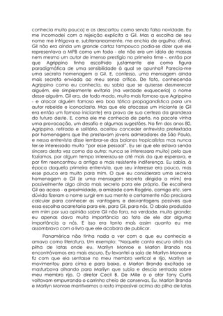 conhecia muito pouco) e as descartou como sendo falsa novidade. Eu
me incomodei com a rejeição explícita a Gil. Mas a escolha de seu
nome me intrigava e, subterraneamente, me enchia de orgulho: afinal,
Gil não era ainda um grande cartaz tampouco podia-se dizer que ele
representava a MPB como um todo - ele não era um ídolo de massas
nem mesmo um autor de imenso prestígio no primeiro time -, então por
que Agrippino tinha escolhido justamente ele como figura
paradigmática de uma sensibilidade à qual se opunha? Parecia-me
uma secreta homenagem a Gil. E, confesso, uma mensagem ainda
mais secreta enviada ao meu senso crítico. De fato, conhecendo
Agrippino como eu conhecia, eu sabia que se quisesse desmerecer
alguém, ele simplesmente evitaria (na verdade esqueceria) o nome
desse alguém. Gil era, de todo modo, muito mais famoso que Agrippino
- e atacar alguém famoso era boa tática propagandística para um
autor rebelde e iconoclasta. Mas que ele atacasse um iniciante (e Gil
era então um famoso iniciante) era prova de sua certeza da grandeza
do futuro deste. E, como ele me conhecia de perto, no pacote vinha
uma provocação, um desafio e algumas sugestões. No fim dos anos 80,
Agrippino, retirado e solitário, aceitou conceder entrevista pretextada
por homenagens que lhe prestavam jovens admiradores de São Paulo,
e nessa entrevista disse lembrar-se dos baianos tropicalistas mas nunca
ter-se interessado muito “por esse pessoal”. Eu sei que ele estava sendo
sincero desta vez como da outra: nunca se interessara muito) pelo que
fazíamos, por algum tempo interessou-se até mais do que esperava, e
por fim reencontrou a antiga e mais resistente indiferença. Eu sabia, à
época daquela primeira entrevista, que seu interesse era pouco, mas
esse pouco era muito para mim. O que eu considerara uma secreta
homenagem a Gil (e uma mensagem secreta dirigida a mim) era
possivelmente algo ainda mais secreto para ele próprio. Ele escolhera
Gil ao acaso - a proximidade, a amizade com Rogério, comigo etc. sem
dúvida fizeram o nome surgir em sua mente e certamente não precisara
calcular para conhecer as vantagens e desvantagens possíveis que
essa escolha acarretaria para ele, para Gil, para nós. O abalo produzido
em mim por sua opinião sobre Gil não fora, na verdade, muito grande:
eu apenas dava muita importância ao fato de ele dar alguma
importância a nós. E isso era tanto mais assim quanto eu me
assombrava com o livro que ele acabara de publicar.
     Panamérica não tinha nada a ver com o que eu conhecia e
amava como literatura. Um exemplo: “Naquele canto escuro atrás da
pilha de latas onde eu, Marilyn Monroe e Marlon Brando nos
encontrávamos era mais escuro. Eu levantei a saia de Marilyn Monroe e
fiz com que ela sentasse no meu membro vertical e rijo. Marilyn se
movimentou para cima e para baixo, e Marlon Brando excitado se
masturbava olhando para Marilyn que subia e descia sentada sobre
meu membro rijo. O diretor Cecil B. De Mille e o ator Tony Curtis
voltavam empurrando o carrinho cheio de conservas. Eu, Marlon Brando
e Marilyn Monroe mantivemos o rosto impassível acima da pilha de latas
 