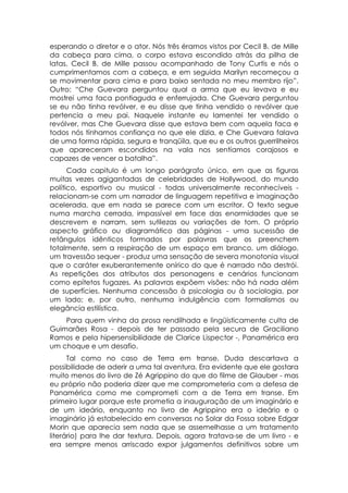 esperando o diretor e o ator. Nós três éramos vistos por Cecil B. de Mille
da cabeça para cima, o corpo estava escondido atrás da pilha de
latas. Cecil B. de Mille passou acompanhado de Tony Curtis e nós o
cumprimentamos com a cabeça, e em seguida Marilyn recomeçou a
se movimentar para cima e para baixo sentada no meu membro rijo”.
Outro: “Che Guevara perguntou qual a arma que eu levava e eu
mostrei uma faca pontiaguda e enferrujada. Che Guevara perguntou
se eu não tinha revólver, e eu disse que tinha vendido o revólver que
pertencia a meu pai. Naquele instante eu lamentei ter vendido o
revólver, mas Che Guevara disse que estava bem com aquela faca e
todos nós tínhamos confiança no que ele dizia, e Che Guevara falava
de uma forma rápida, segura e tranqüila, que eu e os outros guerrilheiros
que apareceram escondidos na vala nos sentíamos corajosos e
capazes de vencer a batalha”.
      Cada capitulo é um longo parágrafo único, em que as figuras
muitas vezes agigantadas de celebridades de Hollywood, do mundo
político, esportivo ou musical - todas universalmente reconhecíveis -
relacionam-se com um narrador de linguagem repetitiva e imaginação
acelerada, que em nada se parece com um escritor. O texto segue
numa marcha cerrada, impassível em face das enormidades que se
descrevem e narram, sem sutilezas ou variações de tom. O próprio
aspecto gráfico ou diagramático das páginas - uma sucessão de
retângulos idênticos formados por palavras que os preenchem
totalmente, sem a respiração de um espaço em branco, um diálogo,
um travessão sequer - produz uma sensação de severa monotonia visual
que o caráter exuberantemente onírico do que é narrado não destrói.
As repetições dos atributos dos personagens e cenários funcionam
como epítetos fugazes. As palavras expõem visões: não há nada além
de superfícies. Nenhuma concessão à psicologia ou à sociologia, por
um lado; e, por outro, nenhuma indulgência com formalismos ou
elegância estilística.
    Para quem vinha da prosa rendilhada e lingüisticamente culta de
Guimarães Rosa - depois de ter passado pela secura de Graciliano
Ramos e pela hipersensibilidade de Clarice Lispector -, Panamérica era
um choque e um desafio.
      Tal como no caso de Terra em transe, Duda descartava a
possibilidade de aderir a uma tal aventura. Era evidente que ele gostara
muito menos do livro de Zé Agrippino do que do filme de Glauber - mas
eu próprio não poderia dizer que me comprometeria com a defesa de
Panamérica como me comprometi com a de Terra em transe. Em
primeiro lugar porque este prometia a inauguração de um imaginário e
de um ideário, enquanto no livro de Agrippino era o ideário e o
imaginário já estabelecido em conversas no Solar da Fossa sobre Edgar
Morin que aparecia sem nada que se assemelhasse a um tratamento
literário) para lhe dar textura. Depois, agora tratava-se de um livro - e
era sempre menos arriscado expor julgamentos definitivos sobre um
 