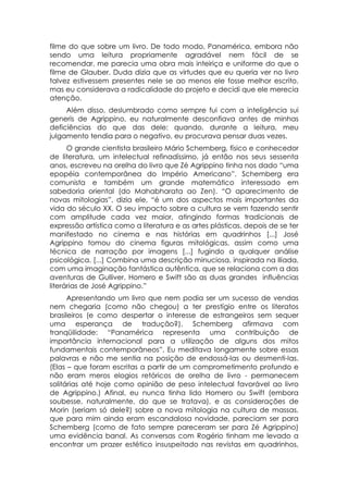 filme do que sobre um livro. De todo modo, Panamérica, embora não
sendo uma leitura propriamente agradável nem fácil de se
recomendar, me parecia uma obra mais inteiriça e uniforme do que o
filme de Glauber. Duda dizia que as virtudes que eu queria ver no livro
talvez estivessem presentes nele se ao menos ele fosse melhor escrito,
mas eu considerava a radicalidade do projeto e decidi que ele merecia
atenção.
     Além disso, deslumbrado como sempre fui com a inteligência sui
generis de Agrippino, eu naturalmente desconfiava antes de minhas
deficiências do que das dele: quando, durante a leitura, meu
julgamento tendia para o negativo, eu procurava pensar duas vezes.
      O grande cientista brasileiro Mário Schemberg, físico e conhecedor
de literatura, um intelectual refinadíssimo, já então nos seus sessenta
anos, escreveu na orelha do livro que Zé Agrippino tinha nos dado “uma
epopéia contemporânea do Império Americano”. Schemberg era
comunista e também um grande matemático interessado em
sabedoria oriental (do Mahabharata ao Zen). “O aparecimento de
novas mitologias”, dizia ele, “é um dos aspectos mais importantes da
vida do século XX. O seu impacto sobre a cultura se vem fazendo sentir
com amplitude cada vez maior, atingindo formas tradicionais de
expressão artística como a literatura e as artes plásticas, depois de se ter
manifestado no cinema e nas histórias em quadrinhos [...] José
Agrippino tomou do cinema figuras mitológicas, assim como uma
técnica de narração por imagens [...] fugindo a qualquer análise
psicológica. [...] Combina uma descrição minuciosa, inspirada na Ilíada,
com uma imaginação fantástica autêntica, que se relaciona com a das
aventuras de Gulliver. Homero e Swift são as duas grandes influências
literárias de José Agrippino.”
      Apresentando um livro que nem podia ser um sucesso de vendas
nem chegaria (como não chegou) a ter prestígio entre os literatos
brasileiros (e como despertar o interesse de estrangeiros sem sequer
uma esperança de tradução?), Schemberg afirmava com
tranqüilidade: “Panamérica representa uma contribuição de
importância internacional para a utilização de alguns dos mitos
fundamentais contemporâneos”. Eu meditava longamente sobre essas
palavras e não me sentia na posição de endossá-las ou desmenti-las.
(Elas – que foram escritas a partir de um comprometimento profundo e
não eram meros elogios retóricos de orelha de livro - permanecem
solitárias até hoje como opinião de peso intelectual favorável ao livro
de Agrippino.) Afinal, eu nunca tinha lido Homero ou Swift (embora
soubesse, naturalmente, do que se tratava), e as considerações de
Morin (seriam só dele?) sobre a nova mitologia na cultura de massas,
que para mim ainda eram escandalosa novidade, pareciam ser para
Schemberg (como de fato sempre pareceram ser para Zé Agrippino)
uma evidência banal. As conversas com Rogério tinham me levado a
encontrar um prazer estético insuspeitado nas revistas em quadrinhos,
 