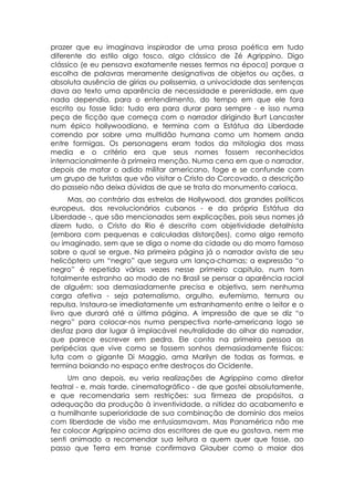 prazer que eu imaginava inspirador de uma prosa poética em tudo
diferente do estilo algo tosco, algo clássico de Zé Agrippino. Digo
clássico (e eu pensava exatamente nesses termos na época) porque a
escolha de palavras meramente designativas de objetos ou ações, a
absoluta ausência de gírias ou polissemia, a univocidade das sentenças
dava ao texto uma aparência de necessidade e perenidade, em que
nada dependia, para o entendimento, do tempo em que ele fora
escrito ou fosse lido: tudo era para durar para sempre - e isso numa
peça de ficção que começa com o narrador dirigindo Burt Lancaster
num épico hollywoodiano, e termina com a Estátua da Liberdade
correndo por sobre uma multidão humana como um homem anda
entre formigas. Os personagens eram todos da mitologia dos mass
media e o critério era que seus nomes fossem reconhecidos
internacionalmente à primeira menção. Numa cena em que o narrador,
depois de matar o adido militar americano, foge e se confunde com
um grupo de turistas que vão visitar o Cristo do Corcovado, a descrição
do passeio não deixa dúvidas de que se trata do monumento carioca.
      Mas, ao contrário das estrelas de Hollywood, dos grandes políticos
europeus, dos revolucionários cubanos - e da própria Estátua da
Liberdade -, que são mencionados sem explicações, pois seus nomes já
dizem tudo, o Cristo do Rio é descrito com objetividade detalhista
(embora com pequenas e calculadas distorções), como algo remoto
ou imaginado, sem que se diga o nome da cidade ou do morro famoso
sobre o qual se ergue. Na primeira página já o narrador avista de seu
helicóptero um “negro” que segura um lança-chamas; a expressão “o
negro” é repetida várias vezes nesse primeiro capitulo, num tom
totalmente estranho ao modo de no Brasil se pensar a aparência racial
de alguém: soa demasiadamente precisa e objetiva, sem nenhuma
carga afetiva - seja paternalismo, orgulho, eufemismo, ternura ou
repulsa. Instaura-se imediatamente um estranhamento entre o leitor e o
livro que durará até a última página. A impressão de que se diz “o
negro” para colocar-nos numa perspectiva norte-americana logo se
desfaz para dar lugar á implacável neutralidade do olhar do narrador,
que parece escrever em pedra. Ele conta na primeira pessoa as
peripécias que vive como se fossem sonhos demasiadamente físicos:
luta com o gigante Di Maggio, ama Marilyn de todas as formas, e
termina boiando no espaço entre destroços do Ocidente.
     Um ano depois, eu veria realizações de Agrippino como diretor
teatral - e, mais tarde, cinematográfico - de que gostei absolutamente,
e que recomendaria sem restrições: sua firmeza de propósitos, a
adequação da produção à inventividade, a nitidez do acabamento e
a humilhante superioridade de sua combinação de domínio dos meios
com liberdade de visão me entusiasmavam. Mas Panamérica não me
fez colocar Agrippino acima dos escritores de que eu gostava, nem me
senti animado a recomendar sua leitura a quem quer que fosse, ao
passo que Terra em transe confirmava Glauber como o maior dos
 