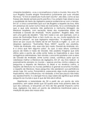cineastas brasileiros - e eu o aconselhava a todo o mundo. Nos anos 70,
ouvi Rogério Duarte elogiar Panamérica justamente por suas virtudes
técnicas: “O livro é sobretudo muito bem escrito”, ele dizia, como se isso
tivesse sido desde sempre ponto pacífico. E eu próprio hoje observo que
a qualidade do texto de Agrippino parece evidenciar-se com o tempo.
Em 67, o único comentário que ouvi de Rogério a respeito do livro, feito
em presença do autor numa mesa do Cervantes, foi a constatação de
que o que este escrevia não pertencia a nenhuma linhagem da
literatura brasileira, com exceção talvez dos modernistas Mário de
Andrade e Oswald de Andrade. “Muito paulista!”, Rogério dizia, não
sem uma gota de desdém, “não tem nada a ver, por exemplo, com a
prosa de Guimarães Rosa; e tem muito eu, eu, eu, muita repetição do
pronome pessoal”, ao que Agrippino respondeu: “A repetição do eu
deve ser por causa do hábito de ler em francês e inglês”, e, com um
desprezo agressivo: “Guimarães Rosa, NÃO!”; quanto aos paulistas,
“Mário de Andrade, não, esse não tem nada. Oswald de Andrade, sim,
é o único que tem alguma coisa”. Eu que, a essa altura, conhecia
pouco de Mário e nada de Oswald, não poderia imaginar que este
último seria o ponto de união entre todos os tropicalistas e seus mais
antagônicos admiradores. Sem dúvida, o encontro posterior com a obra
de Oswald de Andrade, entre outras coisas, contribuiu para que eu
valorizasse melhor a literatura de Agrippino. Em 67, seu livro radical - e
possivelmente pioneiro no mundo – apenas encheu minha cabeça de
perguntas a respeito de literatura no Brasil e na América Latina, a
respeito de literatura no mundo periférico à grande economia mundial,
a respeito de literatura. Essas perguntas não perderam sua pertinência
ainda hoje. Em suma, Panamérica, parecendo algo muito posterior ao
tropicalismo, não o influenciou: na verdade, o livro por pouco não inibiu
seu aparecimento. E o alongar-me eu aqui sobre ele significa que ainda
pergunto ao mundo o que é que de fato ele é afinal.
     Rejeitando a baianidade de Gil a partir de um ponto de vista
paulistano, sem saber ainda que Gil queria estar mais próximo dele do
que dos cariocas, e lançando um livro de tão grande impacto como
esse, Agrippino me dera um ponto de referência inestimável para a
medição do peso dos nossos atos.
 