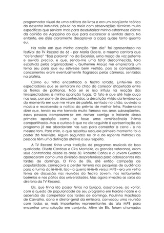 programador visual de uma editora de livros e era um eloqüente teórico
do desenho industrial, pôs-se no meio com observações técnicas muito
específicas que serviam mais para desautorizar minha estranheza diante
da opinião de Agrippino do que para esclarecer o sentido desta. No
entanto, ele dizia claramente desaprovar a capa quase tanto quanto
eu.
      Na noite em que minha canção “Um dia” foi apresentada no
festival da TV Record de 66 - por Maria Odete, a mesma cantora que
“defendera” “Boa palavra” no da Excelsior, uma moça de voz potente
e ouvido preciso, e que, sendo-me uma total desconhecida, fora
escolhida pelos organizadores -, Guilherme Araújo me emprestara um
terno seu para que eu estivesse bem vestido, pois os compositores
concorrentes eram eventualmente flagrados pelas câmeras, sentados
na platéia.
     Como eu tinha encontrado o teatro lotado, juntei-me aos
espectadores que se sentaram no chão do corredor atapetado entre
as fileiras de poltronas. Não sei se isso influiu na reação dos
telespectadores à minha aparição fugaz. O fato é que até hoje ouço
nas ruas, por parte de desconhecidos, a descrição vívida da lembrança
do momento em que me viram de paletó, sentado no chão, ouvindo a
música e recebendo a notícia do prêmio de melhor letra. Poder-se-ia
dizer que, tendo eu me tornado muito famoso nos anos subseqüentes,
essas pessoas comprazem-se em reviver comigo o instante dessa
primeira aparição como se fosse uma reminiscência íntima
compartilhada. Mas o curioso é que no dia seguinte à apresentação do
programa já me abordavam nas ruas para comentar a cena - e no
mesmo tom. Para mim, o que ressaltou naquele primeiro momento foi o
poder da televisão. Alguns segundos no ar e de repente milhares de
pessoas têm uma definição afetiva a seu respeito.
     A TV Record tinha uma tradição de programas musicais de boa
qualidade. Elisete Cardoso e Ciro Monteiro, os grandes veteranos, eram
seus contratados desde os anos 50. Roberto Carlos e a Jovem Guarda
apareceram como uma diversão despretensiosa para adolescentes nas
tardes de domingo. O Fino de Elis, até então campeão de
popularidade, começava a perder terreno nas pesquisas de audiência
para a turma do iê-iê-iê. Isso - a guerra iê-iê-iê versus MPB - era um velho
tema de discussão nas reuniões do Teatro Jovem, nos restaurantes
boêmios e nos pátios das universidades. Mas agora invadira as salas da
diretoria da TV Record.
    Elis, que tinha ido passar férias na Europa, assustara-se, ao voltar,
com a queda de popularidade de seu programa em horário nobre e a
ascensão do competidor das tardes de domingo. Paulinho Machado
de Carvalho, dono e diretor-geral da emissora, convocou uma reunião
com todos os mais importantes representantes da ala MPB para
encontrar uma solução em conjunto. Além de Elis, foram chamados
 