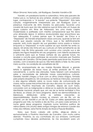 Wilson Simonal, Nara Leão, Jair Rodrigues, Geraldo Vandré e Gil.
     Vandré, um paraibano bonito e carismático, tinha sido parceiro de
Carlos Lyra e, no festival do ano anterior, dividira com Chico o primeiro
lugar, contrapondo a “A banda” sua potente “Disparada”. Esta bela
canção, magistralmente interpretada por Jair Rodrigues (com a
presença marcante de Airto Moreira na percussão, tocando uma
caveira de burro que nós não sabíamos que já tinha sido um truque de
grupo cubano em filme de Hollywood, era uma moda caipira
modernizada e politizada com mestria composicional que lhe dava
uma dimensão épica. A retórica revolucionária aqui encontrava seu
tom adequado. É curioso pensar que “A banda” de Chico e a
“Disparada” de Vandré empataram nesse concurso, quando se tem em
mente que aquela canção de Chico, que o fez definitivamente
popular, está muito aquém de sua grandeza como poeta e músico,
enquanto a “Disparada” é muito superior ao que Vandré fez antes ou
depois. Gil ainda não tinha em seu currículo um feito semelhante ao de
Vandré, mas Elis tinha gravado com sucesso uma canção sua e ele
próprio era figura freqüente em seu programa, com talento exuberante
o suficiente para que se tivesse certeza de seu grande futuro. Ao
receber o convite para participar do encontro marcado por Paulinho
Machado de Carvalho, Gil lhe pediu permissão para levar-me. Paulinho
acedeu, com a ressalva de que eu não teria direito a falar. Eu iria como
mero ouvinte, na condição de conselheiro de Gil.
       Elis, acompanhada de seu marido Ronaldo Bôscoli, o grande
letrista e agitador da bossa nova, já então produtor de TV, era,
naturalmente, o centro das atenções. Todos falaram com entusiasmo
sobre a necessidade de defender nossas características culturais.
Geraldo Vandré chegou a ficar com os olhos cheios d'água, tomado
pela própria eloqüência. Gil corroborou as heróicas intenções, somando
a elas alguma reflexão sobre os novos meios de comunicação de
massa, restos quase irreconhecíveis dos seus discursos na casa de Sérgio
Ricardo. Paulinho Machado de Carvalho, depois de ouvir todos,
concordar com as indignações e alistar-se no exército de salvação da
identidade nacional, propôs que, em vez de se tentar revitalizar o Fino
da Bossa, se criasse um novo programa, desta vez democratizando as
lideranças,      distribuindo   entre    as     estrelas   crescentes   as
responsabilidades. Quatro núcleos se criaram: um de Elis, um de
Simonal, um de Vandré e um de Gil. Cada um deles apresentaria um
programa por mês, no horário e dia do Fino, um para cada semana. O
nome geral desse programa, inspirado numa tentativa política de
velhos lideres civis (muitos deles antigos inimigos de retomar o poder das
mãos dos militares, seria Frente Ampla da Música Popular Brasileira.
     Nara, que ficara calada até então, dirigiu-se direta e
exclusivamente a Paulinho Machado de Carvalho, com muita calma
dizendo: “Paulinho, eu sou contratada da sua emissora, continuarei
cumprindo meus deveres profissionais. Se me escalarem para um
 