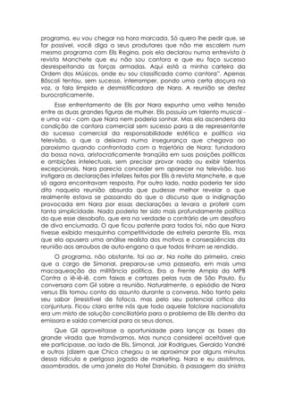 programa, eu vou chegar na hora marcada. Só quero lhe pedir que, se
for possível, você diga a seus produtores que não me escalem num
mesmo programa com Elis Regina, pois ela declarou numa entrevista à
revista Manchete que eu não sou cantora e que eu faço sucesso
desrespeitando as forças armadas. Aqui está a minha carteira da
Ordem dos Músicos, onde eu sou classificada como cantora”. Apenas
Bôscoli tentou, sem sucesso, interromper, pondo uma certa doçura na
voz, a fala límpida e desmistificadora de Nara. A reunião se desfez
burocraticamente.
      Esse enfrentamento de Elis por Nara expunha uma velha tensão
entre as duas grandes figuras de mulher. Elis possuía um talento musical -
e uma voz - com que Nara nem poderia sonhar. Mas ela ascendera da
condição de cantora comercial sem sucesso para a de representante
do sucesso comercial da responsabilidade estética e política via
televisão, o que a deixava numa insegurança que chegava ao
paroxismo quando confrontada com a trajetória de Nara: fundadora
da bossa nova, aristocraticamente tranqüila em suas posições políticas
e ambições intelectuais, sem precisar provar nada ou exibir talentos
excepcionais, Nara parecia conceder em aparecer na televisão. Isso
instigara as declarações infelizes feitas por Elis à revista Manchete, e que
só agora encontravam resposta. Por outro lado, nada poderia ter sido
dito naquela reunião absurda que pudesse melhor revelar o que
realmente estava se passando do que o discurso que a indignação
provocada em Nara por essas declarações a levara a proferir com
tanta simplicidade. Nada poderia ter sido mais profundamente político
do que esse desabafo, que era na verdade o contrário de um desaforo
de diva enciumada. O que ficou patente para todos foi, não que Nara
tivesse exibido mesquinha competitividade de estrela perante Elis, mas
que ela opusera uma análise realista dos motivos e conseqüências da
reunião aos arroubos de auto-engano a que todos tinham se rendido.
     O programa, não obstante, foi ao ar. Na noite do primeiro, creio
que a cargo de Simonal, preparou-se uma passeata, em mais uma
macaqueação da militância política. Era a Frente Ampla da MPB
Contra o iê-iê-iê, com faixas e cartazes pelas ruas de São Paulo. Eu
conversara com Gil sobre a reunião. Naturalmente, o episódio de Nara
versus Elis tomou conta do assunto durante a conversa. Não tanto pelo
seu sabor (irresistível de fofoca, mas pelo seu potencial crítico da
conjuntura. Ficou claro entre nós que todo aquele folclore nacionalista
era um misto de solução conciliatória para o problema de Elis dentro da
emissora e saída comercial para os seus donos.
     Que Gil aproveitasse a oportunidade para lançar as bases da
grande virada que tramávamos. Mas nunca considerei aceitável que
ele participasse, ao lado de Elis, Simonal, Jair Rodrigues, Geraldo Vandré
e outros (dizem que Chico chegou a se aproximar por alguns minutos
dessa ridícula e perigosa jogada de marketing. Nara e eu assistimos,
assombrados, de uma janela do Hotel Danúbio, à passagem da sinistra
 