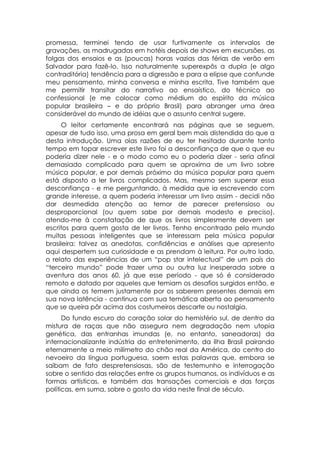 promessa, terminei tendo de usar furtivamente os intervalos de
gravações, as madrugadas em hotéis depois de shows em excursões, as
folgas dos ensaios e as (poucas) horas vazias das férias de verão em
Salvador para fazê-lo. Isso naturalmente superexpôs a dupla (e algo
contraditória) tendência para a digressão e para a elipse que confunde
meu pensamento, minha conversa e minha escrita. Tive também que
me permitir transitar do narrativo ao ensaístico, do técnico ao
confessional (e me colocar como médium do espírito da música
popular brasileira – e do próprio Brasil) para abranger uma área
considerável do mundo de idéias que o assunto central sugere.
      O leitor certamente encontrará nas páginas que se seguem,
apesar de tudo isso, uma prosa em geral bem mais distendida do que a
desta introdução. Uma olas razões de eu ter hesitado durante tanto
tempo em topar escrever este livro foi a desconfiança de que o que eu
poderia dizer nele - e o modo como eu o poderia dizer - seria afinal
demasiado complicado para quem se aproxima de um livro sobre
música popular, e por demais próximo da música popular para quem
está disposto a ler livros complicados. Mas, mesmo sem superar essa
desconfiança - e me perguntando, à medida que ia escrevendo com
grande interesse, a quem poderia interessar um livro assim - decidi não
dar desmedida atenção ao temor de parecer pretensioso ou
desproporcional (ou quem sabe por demais modesto e preciso),
atendo-me à constatação de que os livros simplesmente devem ser
escritos para quem gosta de ler livros. Tenho encontrado pelo mundo
muitas pessoas inteligentes que se interessam pela música popular
brasileira: talvez as anedotas, confidências e análises que apresento
aqui despertem sua curiosidade e as prendam à leitura. Por outro lado,
o relato das experiências de um “pop star intelectual” de um país do
“terceiro mundo” pode trazer uma ou outra luz inesperada sobre a
aventura dos anos 60, já que esse período - que só é considerado
remoto e datado por aqueles que temiam os desafios surgidos então, e
que ainda os temem justamente por os saberem presentes demais em
sua nova latência - continua com sua temática aberta ao pensamento
que se queira pôr acima dos costumeiros descarte ou nostalgia.
      Do fundo escuro do coração solar do hemisfério sul, de dentro da
mistura de raças que não assegura nem degradação nem utopia
genética, das entranhas imundas (e, no entanto, saneadoras) da
internacionalizante indústria do entretenimento, da ilha Brasil pairando
eternamente a meio milímetro do chão real da América, do centro do
nevoeiro da língua portuguesa, saem estas palavras que, embora se
saibam de fato despretensiosas, são de testemunho e interrogação
sobre o sentido das relações entre os grupos humanos, os indivíduos e as
formas artísticas, e também das transações comerciais e das forças
políticas, em suma, sobre o gosto da vida neste final de século.
 