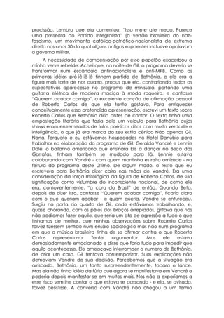 procissão. Lembro que ela comentou: “Isso mete ate medo. Parece
uma passeata do Partido Integralista” (a versão brasileira do nazi-
fascismo, um movimento católico-patriótico-nacionalista de extrema
direita nos anos 30 do qual alguns antigos expoentes inclusive apoiavam
o governo militar.
      A necessidade de compensação por esse papelão exacerbou a
minha verve rebelde. Achei que, na noite de Gil, o programa deveria se
transformar num escândalo antinacionalista e anti-MPB. Como as
primeiras idéias pró-iê-iê-iê tinham partido de Bethânia, e ela era a
figura mais forte de nos quatro, propus que ela, contrariando todas as
expectativas aparecesse no programa de minissaia, portando uma
guitarra elétrica de madeira maciça à moda roqueira, e cantasse
“Querem acabar comigo”, a excelente canção de afirmação pessoal
de Roberto Carlos de que ela tanto gostava. Para enriquecer
conceitualmente essa pretendida apresentação, escrevi um texto sobre
Roberto Carlos que Bethânia diria antes de cantar. O texto tinha uma
empostação literária que fazia dele um veículo para Bethânia cujos
shows eram entremeados de falas poéticas ditas com muita verdade e
inteligência, o que já era marca do seu estilo cênico Não apenas Gil,
Nana, Torquato e eu estávamos hospedados no Hotel Danúbio para
trabalhar na elaboração do programa de Gil. Geraldo Vandré e Lennie
Dale, o bailarino americano que ensinara Elis a dançar no Beco das
Garrafas, tinham também se mudado para lá. Lennie estava
colaborando com Vandré - com quem mantinha estreita amizade - na
feitura do programa deste último. De algum modo, o texto que eu
escrevera para Bethânia dizer caíra nas mãos de Vandré. Era uma
consideração da força mitológica da figura de Roberto Carlos, de sua
significação como vislumbre do inconsciente nacional, de como ele
era, comoventemente, “a cara do Brasil” de então. Quando Beta,
depois de dizer isso, cantasse “Querem acabar comigo”, ficaria claro
com o que queriam acabar - e quem queria. Vandré se enfureceu.
Surgiu na porta do quarto de Gil, onde estávamos trabalhando, e,
quase chorando, com os pêlos dos braços arrepiados, gritava que nós
não podíamos fazer aquilo, que seria um ato de agressão a tudo o que
tínhamos de melhor, que minhas observações sobre Roberto Carlos
talvez fizessem sentido num ensaio sociológico mas não num programa
em que a música brasileira tinha de se afirmar contra o que Roberto
Carlos     representava.    Tentei  argumentar.    Mas    ele   estava
demasiadamente emocionado e disse que faria tudo para impedir que
aquilo acontecesse. Ele ameaçava interromper o numero de Bethânia,
de criar um caso. Gil tentava contemporizar. Suas explicações não
demoviam Vandré de sua decisão. Percebemos que a situação era
arriscada. Bethânia, um tanto surpreendentemente, topara o lance.
Mas ela não tinha idéia da fúria que agora se manifestava em Vandré e
poderia depois manifestar-se em muitos mais. Nos não a exporíamos a
esse risco sem lhe contar o que estava se passando - e ela, se avisada,
talvez desistisse. A conversa com Vandré não chegou a um termo
 
