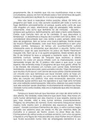 propriamente. Ele, à medida que nós nos mostrávamos mais e mais
conciliadores, passou do tom revoltado para o tom lamentoso de quem
implora. Era pelo bem do Brasil. Eu vi a coisa se esgarçando.
      Mas não tendi a radicalizar minha posição. Afinal, Gil tinha um
programa por fazer, e eu não acharia saudável pôr toda a turma no
fogo (Bethânia principalmente) só porque queria estar certo de que
não engolira um sapo. Mantivemos algo do planejado. Não lembro
claramente, mias acho que Bethânia foi de minissaia - discreta -,
embora sem guitarra e, definitivamente, sem dizer o texto sobre Roberto
Carlos, cuja canção nem sei se foi cantada. O que obscurece a
lembrança - e desestimula o impulso de ir conferir com Gil ou Beta - é a
considerável obscuridade que caiu então e para sempre sobre essa
série de programas. Sem se tornar uma marca definida, Frente Ampla
da Música Popular Brasileira, com esse título quilométrico e sem uma
estrela central, tampouco se tornou um acontecimento cultural
interessante para os estudantes que discutiam o assunto. Tenho uma
lembrança vaga do que aconteceu no palco do Teatro Paramount
naquele mês. Nem sei se vi os quatro programas. Nada lembro do de
Elis. O de Simonal foi leve e suingado e bastante vazio. O de Gil foi
bastante confuso. Lembro de Torquato (que escreveu o roteiro
conosco) na coxia um pouco irritado com as improvisações vocais
demasiado longas de Gil. O público não sabia o que ouvir, o que
esperar, não entendia nada. O programa de que mais gostei, afinal, foi
o de Vandré. Ele ensaiara um número com Lennie Dale, fortemente
teatralizado, quase dançado, para sua bela canção “Cipó de aroreira”,
que resultou muito louco, com Lennie de roupa preta colante estalando
um chicote com que terminava por laçar Vandré como se fosse um
número apache ou tangueiro, ou uma cena de Rodolfo Valentino. A
letra da canção era política, mas essa encenação dava-lhe uma
conotação quase erótica que me agradava e que hoje seria tomada
por uma exibição sadomasoquista. Não estou dizendo isso para mostrar
que eles estavam sendo divertidos involuntariamente embora isso fosse
verdade numa certa medida. Não era a impressão que eles me davam,
no entanto.
      Tampouco quero insinuar que houvesse um caso de amor entre os
dois artistas. Na verdade, nada indicava que assim fosse. Mas havia um
certo humor alimentado por eles mesmos a esse respeito (Lennie era
gay, mas Vandré, não) e esse humor entrava (conscientemente,
imagino) na atmosfera do número. Outro momento inesquecível dessa
mesma noite mostra bem a dimensão dos equívocos dessa “frente
ampla”. Vandré convidara Clementina de Jesus, a velha cantora negra
lançada aos sessenta anos de idade no Rio por Hermínio Bello de
Carvalho e o pessoal do Teatro Jovem no show Rosa de Ouro.
Conhecedora de velhos lundus e sambas arcaicos, com uma voz grave
e líquida e uma figura de mascara africana, essa mulher era um tesouro
que ficara escondido numa vida de empregada doméstica e seu
 