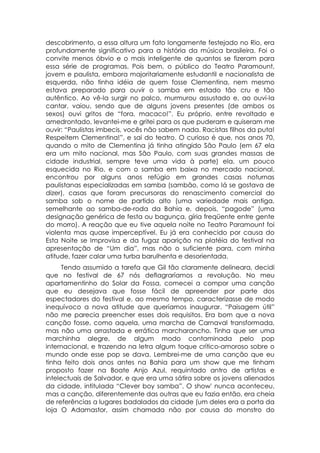 descobrimento, a essa altura um fato longamente festejado no Rio, era
profundamente significativo para a história da música brasileira. Foi o
convite menos óbvio e o mais inteligente de quantos se fizeram para
essa série de programas. Pois bem, o público do Teatro Paramount,
jovem e paulista, embora majoritariamente estudantil e nacionalista de
esquerda, não tinha idéia de quem fosse Clementina, nem mesmo
estava preparado para ouvir o samba em estado tão cru e tão
autêntico. Ao vê-la surgir no palco, murmurou assustado e, ao ouvi-la
cantar, vaiou, sendo que de alguns jovens presentes (de ambos os
sexos) ouvi gritos de “fora, macaco!”. Eu próprio, entre revoltado e
amedrontado, levantei-me e gritei para os que puderam e quiseram me
ouvir: “Paulistas imbecis, vocês não sabem nada. Racistas filhos da puta!
Respeitem Clementina!”, e sai do teatro. O curioso é que, nos anos 70,
quando o mito de Clementina já tinha atingido São Paulo (em 67 ela
era um mito nacional, mas São Paulo, com suas grandes massas de
cidade industrial, sempre teve uma vida à parte) ela, um pouco
esquecida no Rio, e com o samba em baixa no mercado nacional,
encontrou por alguns anos refúgio em grandes casas noturnas
paulistanas especializadas em samba (sambão, como lá se gostava de
dizer), casas que foram precursoras do renascimento comercial do
samba sob o nome de partido alto (uma variedade mais antiga,
semelhante ao samba-de-roda da Bahia e, depois, “pagode” (uma
designação genérica de festa ou bagunça, gíria freqüente entre gente
do morro). A reação que eu tive aquela noite no Teatro Paramount foi
violenta mas quase imperceptível. Eu já era conhecido por causa do
Esta Noite se Improvisa e da fugaz aparição na platéia do festival na
apresentação de “Um dia”, mas não o suficiente para, com minha
atitude, fazer calar uma turba barulhenta e desorientada.
      Tendo assumido a tarefa que Gil tão claramente delineara, decidi
que no festival de 67 nós deflagraríamos a revolução. No meu
apartamentinho do Solar da Fossa, comecei a compor uma canção
que eu desejava que fosse fácil de apreender por parte dos
espectadores do festival e, ao mesmo tempo, caracterizasse de modo
inequívoco a nova atitude que queríamos inaugurar. “Paisagem útil”
não me parecia preencher esses dois requisitos. Era bom que a nova
canção fosse, como aquela, uma marcha de Carnaval transformada,
mas não uma arrastada e errática marcharancho. Tinha que ser uma
marchinha alegre, de algum modo contaminada pelo pop
internacional, e trazendo na letra algum toque crítico-amoroso sobre o
mundo onde esse pop se dava. Lembrei-me de uma canção que eu
tinha feito dois anos antes na Bahia para um show que me tinham
proposto fazer na Boate Anjo Azul, requintado antro de artistas e
intelectuais de Salvador, e que era uma sátira sobre os jovens alienados
da cidade, intitulada “Clever boy samba”. O show' nunca aconteceu,
mas a canção, diferentemente das outras que eu fazia então, era cheia
de referências a lugares badalados da cidade (um deles era a porta da
loja O Adamastor, assim chamada não por causa do monstro do
 