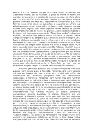 poema épico de Camões, mas por ser o nome do seu proprietário, seu
Adamastor Rocha, pai de Glauber), a gírias da moda, a trechos de
canções americanas e a estrelas do cinema europeu, no intuito claro
de criar empatia fácil (mas, eu tinha certeza, surpreendente) com a
platéia sofisticada do Anjo Azul. Rapidamente compreendi que, se o
tom de mera sátira devia ser subvertido, o esquema de retrato, na
primeira pessoa, de um jovem típico da época andando pelas ruas da
cidade (o Rio, agora), com fortes sugestões visuais, criadas, se possível
pela simples menção de nomes de produtos, personalidades lugares e
funções - pois esse era o esquema de “Clever boy samba” -, devia ser
mantido pois era o ideal para os novos propósitos. À medida que a
canção avançava, eu percebia que, como no caso de “Paisagem útil”,
havia a distância necessária para a crítica - para mim, uma condição
da liberdade -, mas havia a alegria imediata da fruição das coisas. Essa
consciência da alegria assim situada me levou a eleger como titulo
(sem, contudo, incluir na canção) o bordão “alegria, alegria!”, que o
animador de TV Chacrinha emprestara do bom cantor de samba-jazz
em vias de aderir a um comercialismo vulgar (mas nem por isso menos
delicioso) Wilson Simonal. Era um modo de deixar o ouvinte ao mesmo
tempo perto e longe da visão de mundo do personagem que, na
canção, diz “eu vou”. Entre as imagens eleitas, a menção à Coca-Cola
como que definia as feições da composição: inaugural e surgindo ali
como que não-intencionalmente, a Coca-Cola fez com que se
recebesse “Alegria, alegria” como um marco histórico instantâneo.
      Chacrinha (Abelardo Barbosa) era um apresentador de rádio que
passara com ganho para a televisão. Pernambucano com pesado
sotaque, um homem de poucas letras, já na meia-idade então, ele
comandava seu anárquico programa com um personalismo
apaixonado e hipnótico. Agredindo com humor mas sem humilhar
verdadeiramente os calouros pobres e ignorantes que eventualmente
ele interrompia com uma buzina semelhante à de Harpo Marx - ele não
apenas se punha, mas estava de fato, no mesmo nível dos candidatos,
e, afora a buzina, nada tinha de semelhante ao angelical Harpo, sendo
um mestiço barrigudo e de voz a um tempo rouca e estridente -,
intrometendo-se nos números musicais de estrelas comerciais
consagradas, atirando bacalhau na platéia, Chacrinha era um
fenômeno de liberdade cênica - e de popularidade. Seu programa
tinha enorme audiência e, como se fosse uma experiência dadá de
massas, às vezes parecia perigoso por ser tão absurdo e tão energético.
Era o programa que as empregadas domésticas não perdiam - e que
atraiu a atenção exatamente de Edgar Morin, que veio ao Brasil para
estudá-lo. (Três anos depois, no meu exílio londrino, encontrei Morin num
jantar na casa da adida cultural da França, e ele, ao saber que eu era
brasileiro, me perguntou imediatamente: “Como vai Chacrinha?”.)
“Alegria, alegria”, seu bordão da temporada (ele lançou muitos que
entraram na linguagem cotidiana), se tornou o título dessa minha
canção projetada para ser um mero abre-alas mas que se tornou o
 