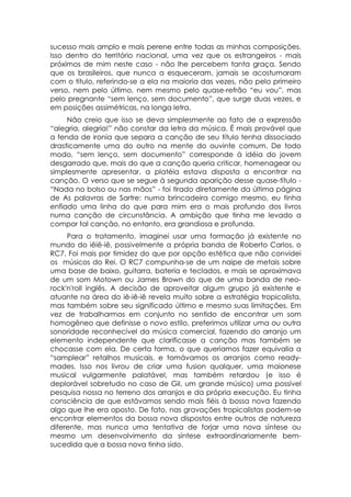 sucesso mais amplo e mais perene entre todas as minhas composições.
Isso dentro do território nacional, uma vez que os estrangeiros - mais
próximos de mim neste caso - não lhe percebem tanta graça. Sendo
que os brasileiros, que nunca a esqueceram, jamais se acostumaram
com o titulo, referindo-se a ela na maioria das vezes, não pelo primeiro
verso, nem pelo último, nem mesmo pelo quase-refrão “eu vou”, mas
pelo pregnante “sem lenço, sem documento”, que surge duas vezes, e
em posições assimétricas, na longa letra.
     Não creio que isso se deva simplesmente ao fato de a expressão
“alegria, alegria!” não constar da letra da música. É mais provável que
a fenda de ironia que separa a canção de seu título tenha dissociado
drasticamente uma do outro na mente do ouvinte comum. De todo
modo, “sem lenço, sem documento” corresponde à idéia do jovem
desgarrado que, mais do que a canção queria criticar, homenagear ou
simplesmente apresentar, a platéia estava disposta a encontrar na
canção. O verso que se segue à segunda aparição desse quase-título -
“Nada no bolso ou nas mãos” - foi tirado diretamente da última página
de As palavras de Sartre: numa brincadeira comigo mesmo, eu tinha
enfiado uma linha do que para mim era o mais profundo dos livros
numa canção de circunstância. A ambição que tinha me levado a
compor tal canção, no entanto, era grandiosa e profunda.
     Para o tratamento, imaginei usar uma formação já existente no
mundo do iêiê-iê, possivelmente a própria banda de Roberto Carlos, o
RC7. Foi mais por timidez do que por opção estética que não convidei
os músicos do Rei. O RC7 compunha-se de um naipe de metais sobre
uma base de baixo, guitarra, bateria e teclados, e mais se aproximava
de um som Motown ou James Brown do que de uma banda de neo-
rock'n'roll inglês. A decisão de aproveitar algum grupo já existente e
atuante na área do iê-iê-iê revela muito sobre a estratégia tropicalista,
mas também sobre seu significado último e mesmo suas limitações. Em
vez de trabalharmos em conjunto no sentido de encontrar um som
homogêneo que definisse o novo estilo, preferimos utilizar uma ou outra
sonoridade reconhecível da música comercial, fazendo do arranjo um
elemento independente que clarificasse a canção mas também se
chocasse com ela. De certa forma, o que queríamos fazer equivalia a
“samplear” retalhos musicais, e tomávamos os arranjos como ready-
mades. Isso nos livrou de criar uma fusion qualquer, uma maionese
musical vulgarmente palatável, mas também retardou (e isso é
deplorável sobretudo no caso de Gil, um grande músico) uma possível
pesquisa nossa no terreno dos arranjos e da própria execução. Eu tinha
consciência de que estávamos sendo mais fiéis à bossa nova fazendo
algo que lhe era oposto. De fato, nas gravações tropicalistas podem-se
encontrar elementos da bossa nova dispostos entre outros de natureza
diferente, mas nunca uma tentativa de forjar uma nova síntese ou
mesmo um desenvolvimento da síntese extraordinariamente bem-
sucedida que a bossa nova tinha sido.
 