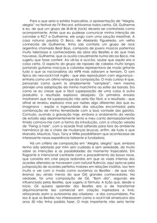 Para o que seria a estréia tropicalista, a apresentação de “Alegria,
alegria” no festival da TV Record, estávamos todos certos. Gil, Guilherme
e eu, de que um grupo de iê-iê-iê (rock) deveria ser contratado como
acompanhante. Antes que eu pudesse comunicar minha intenção de
convidar o RC7 a Guilherme, ele surgiu com uma solução irresistível. A
casa noturna paulista O Beco, de Abelardo Figueiredo, um velho
conhecido de Guilherme, tinha sob contrato um grupo de rock
argentino chamado Beat Boys, composto de jovens músicos portenhos
muito talentosos e conhecedores da obra dos Beatles e do que mais
houvesse. Guilherme, que os ouvira casualmente numa ida ao Beco, me
sugeriu que fosse conferir. Ao vê-los e ouvi-los, soube que aquilo era a
coisa certa. O aspecto do grupo de rapazes de cabelos muito longos
portando guitarras maciças e coloridas representava de modo gritante
tudo o que os nacionalistas da MPB mais odiavam e temiam. O som
típico do neo-rock'n'roll inglês - que eles reproduziam com segurança -
entraria como um último retoque da composição. O mais curioso é que,
pensando como quem ia simplesmente “samplear”, nem mesmo
planejei uma adaptação da minha marchinha ao estilo da banda. Era
como se eu cresse que a fácil superposição de uma coisa à outra
produziria o resultado explosivo desejado. Os primeiros ensaios
mostraram que tal superposição não seria tão fácil, e o resultado - que
afinal se revelou explosivo mas por razões algo diferentes das que eu
imaginava - expõe a ingenuidade das soluções encontradas pela
combinação de minha temeridade com a boa vontade dos garotos.
Contudo, ouvindo a gravação hoje, embora o andamento da versão
de estúdio seja deprimentemente lento e meu canto demasiadamente
tímido comovo-me com a forma da introdução, com a citação velada
de “Fixing a hole”, com o acorde final saltando para fora do ambiente
harmônico já de si cheio de mudanças bruscas, enfim, de tudo o que
Marcelo, Maurício, Toyo, Tony e Willie possibilitaram que acontecesse de
interessante nessa experiência tateante e fundadora.
      Há um critério de composição em “Alegria, alegria” que, embora
tenha sido adotado por mim sem cuidado e sem seriedade, diz muito
sobre as intenções e as possibilidades do momento tropicalista. Em
flagrante e intencional contraste com o procedimento da bossa nova,
que consistia em criar peças redondas em que as vozes internas dos
acordes alterados se movessem com natural fluência, aqui opta-se pela
justaposição de acordes perfeitos maiores em relações insólitas. Isso tem
muito a ver com o modo como ouvíamos os Beatles - de que não
éramos (eu ainda menos do que Gil) grandes conhecedores. Na
verdade, foi uma composição de Gil, “Bom dia”, segundo ele
influenciada pelos Beatles, que sugeriu a fórmula. A lição que, desde o
inicio, Gil quisera aprender dos Beatles era a de transformar
alquimicamente lixo comercial em criação inspiradora e livre,
reforçando assim a autonomia dos criadores - e dos consumidores. Por
isso é que os Beatles nos interessaram como o rock'n'roll americano dos
anos 50 não tinha podido fazer. O mais importante não seria tentar
 