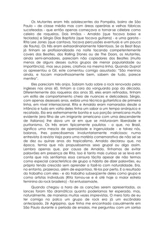 Os Mutantes eram três adolescentes da Pompéia, bairro de São
Paulo – de classe média mas com áreas operárias e velhas fábricas
sucateadas - que então apenas começava a tornar-se célebre como
celeiro de roqueiros. Dois irmãos - Arnaldo (que tocava baixo e
teclados) e Sérgio Dias Baptista (que tocava guitarra) - e uma garota -
Rita Lee Jones (que cantava, tocava percussões eventuais e um pouco
de flauta). Os três eram extraordinariamente talentosos. Se os Beat Boys
já tinham se profissionalizado na noite tocando competentemente
covers dos Beatles, dos Rolling Stones ou de The Doors, os Mutantes,
ainda semi-amadores, pareciam não copiadores dos Beatles (muito
menos de alguns desses outros grupos de menor popularidade ou
importância), mas seus pares, criativos na mesma linha. Quando Duprat
os apresentou a Gil, este comentou comigo assustado: “São meninos
ainda, e tocam maravilhosamente bem, sabem de tudo, parece
mentira”.
      Eles pareciam três anjos. Sabiam tudo sobre o rock renovado pelos
ingleses nos anos 60, tinham a cara da vanguarda pop da década.
Diferentemente dos roqueiros dos anos 50, eles eram refinados, tinham
um estilo de comportamento cheio de nuances e delicadeza. Sérgio,
com apenas dezesseis anos, exibia uma técnica guitarrística de primeira
linha, em nível internacional. Rita e Arnaldo eram namorados desde a
infância e tudo em volta deles tinha um sabor a um tempo anárquico e
recatado. Ela era extremamente bonita e sua porção americana muito
evidente (era filha de um imigrante americano com uma descendente
de italianos) lhe dava um ar em que se misturavam liberdade e
puritanismo. Os três eram tipicamente paulistas - o que, no Brasil,
significa uma mescla de operosidade e ingenuidade - e talvez nós,
baianos, lhes parecêssemos involuntariamente maliciosos: numa
entrevista à revista Veja para uma matéria comemorativa de não sei se
de dez ou quinze anos do tropicalismo, Arnaldo declarou que, na
época, temia que nós propuséssemos sexo grupal ou algo assim.
Lembro apenas que, por causa de Arnaldo, tínhamos de evitar
palavrões em presença de Rita. Isso é tanto mais curioso se se leva em
conta que nós sentíamos essa censura tácita apesar de não termos
como especial característica de grupo o hábito de dizer palavrões, eu
próprio tendo crescido sem aprender a fazê-lo com naturalidade. Era,
no entanto, prazeroso, além de espantoso, tê-los por perto. E o resultado
do trabalho com eles - e do trabalho subseqüente deles como grupo e
como artistas individuais (Rita tornou-se e é até hoje a maior estrela
feminina do rock brasileiro) - foi entusiasmaste.
    Quando chegou a hora de as canções serem apresentadas, os
lances foram tão dramáticos quanto poderíamos ter esperado, mas,
naturalmente, de maneiras muitas vezes imprevistas. O mero fato de eu
ter comigo no palco um grupo de rock era já um escândalo
antecipado, Zé Agrippino, que tinha me encontrado casualmente em
São Paulo durante o período de ensaios, me perguntou com um sorriso
 