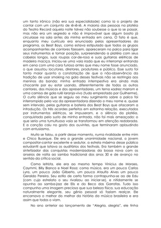 um tanto irônico (não era sua especialidade) como ia o projeto de
cantar com um conjunto de iê-iê-iê. A maioria das pessoas na platéia
do Teatro Record aquela noite talvez não soubesse o que ia se passar,
mas não era um segredo e não é improvável que algum boato já
circulasse na sala antes da minha entrada em cena. O fato é que,
enquanto meu currículo era enunciado pelos apresentadores do
programa, os Beat Boys, como estava estipulado que todos os grupos
acompanhantes de cantores fizessem, apareceram no palco para ligar
seus instrumentos e tomar posição, surpreendendo a platéia com seus
cabelos longos, suas roupas cor-de-rosa e suas guitarras elétricas de
madeira maciça. Iniciou-se uma vaia irada que eu interrompi entrando
em cena com uma cara furiosa antes que meu nome fosse anunciado,
o que assustou locutores, diretores, produtores e público. Esse susto foi
tanto maior quanto a constatação de que a não-observância da
tradição de usar smoking na gala desses festivais não se restringia aos
meninos da banda: minha entrada intempestiva era ainda mais
chocante por eu estar usando, diferentemente de todos os outros
cantores, dos músicos e dos apresentadores, um terno xadrez marrom e
uma camisa de gola rulê laranja-vivo (tudo emprestado por Guilherme).
O curto silêncio que se seguiu ao meu surgimento sobre o palco foi
interrompido pela voz da apresentadora dizendo o meu nome e, quase
sem intervalo, pelas guitarras e bateria dos Beat Boys que atacaram a
introdução. Os três acordes perfeitos em estranha relação, executados
por instrumentos elétricos, se impuseram, e o silêncio da platéia,
conquistado pelo susto de minha entrada, não foi mais ameaçado: o
que seria uma tumultuosa vaia se transformou em atenção redobrada.
E a canção caiu no gosto dos ouvintes, que terminaram aplaudindo
com entusiasmo.
      Muito se falou, a partir desse momento, numa rivalidade entre mim
e Chico Buarque. Ele era a grande unanimidade nacional, o jovem
compositor-cantor excelente e sedutor, a estrela máxima desse público
estudantil que lotava os auditórios dos festivais. Era também o grande
sintetizador das conquistas modernizadoras da bossa nova com os
anseios de volta ao samba tradicional dos anos 30 e de avanço no
sentido da crítica social.
     Como letrista, ele era ao mesmo tempo Vinicius de Moraes,
Caymmi, Billy Blanco e Noel Rosa; como músico, era um pouco Carlos
Lyra, um pouco João Gilberto, um pouco Ataulfo Alves um pouco
Geraldo Pereira. Seu estilo de certa forma contrapunha-se ao de Edu
(com cujo estrelato o seu rivalizou ao iniciar-se), e nitidamente se
opunha ao samba-jazz de Elis e do Beco das Garrafas. Tudo isso
compunha uma imagem preciosa que sua beleza física, sua educação
naturalmente elegante, seu gênio pessoal só faziam realçar. Ele
encarnava o melhor do melhor da história da música brasileira e era
assim que todos o viam.
    No ano anterior ao lançamento de “Alegria, alegria”, ele tinha
 