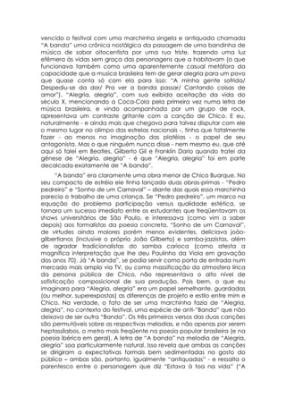 vencido o festival com uma marchinha singela e antiquada chamada
“A banda” uma crônica nostálgica da passagem de uma bandinha de
música de sabor oitocentista por uma rua triste, trazendo uma luz
efêmera às vidas sem graça das personagens que a habitavam (o que
funcionava também como uma aparentemente casual metáfora da
capacidade que a musica brasileira tem de gerar alegria para um povo
que quase conta só com ela para isso: “A minha gente sofrida/
Despediu-se da dor/ Pra ver a banda passar/ Cantando coisas de
amor”). “Alegria, alegria”, com sua exibida aceitação da vida do
século X, mencionando a Coca-Cola pela primeira vez numa letra de
música brasileira, e vindo acompanhada por um grupo de rock,
apresentava um contraste gritante com a canção de Chico. E eu,
naturalmente - e ainda mais que chegava para talvez disputar com ele
o mesmo lugar no olimpo das estrelas nacionais -, tinha que fatalmente
fazer - ao menos na imaginação das platéias - o papel de seu
antagonista. Mas o que ninguém nunca disse - nem mesmo eu, que até
aqui só falei em Beatles, Gilberto Gil e Franklin Dario quando tratei da
gênese de “Alegria. alegria” - é que “Alegria, alegria” foi em parte
decalcada exatamente de “A banda”.
      “A banda” era claramente uma obra menor de Chico Buarque. No
seu compacto de estréia ele tinha lançado duas obras-primas - “Pedro
pedreiro” e “Sonho de um Carnaval” – diante das quais essa marchinha
parecia o trabalho de uma criança. Se “Pedro pedreiro”, um marco na
equação do problema participação versus qualidade estética, se
tornara um sucesso imediato entre os estudantes que freqüentavam os
shows universitários de São Paulo, e interessava (como vim a saber
depois) aos formalistas da poesia concreta, “Sonho de um Carnaval”,
de virtudes ainda maiores porém menos evidentes, deliciava joáo-
gilbertianos (inclusive o próprio João Gilberto) e samba-jazzistas, além
de agradar tradicionalistas do samba carioca (como atesta a
magnífica interpretação que lhe deu Paulinho da Viola em gravação
dos anos 70). Já “A banda”, se podia servir como porta de entrada num
mercado mais amplo via TV, ou como massificação da atmosfera lírica
da persona pública de Chico, não representava o alto nível de
sofisticação composicional de sua produção. Pois bem, o que eu
imaginara para “Alegria, alegria” era um papel semelhante, guardadas
(ou melhor, superexpostas) as diferenças de projeto e estilo entre mim e
Chico. Na verdade, o fato de ser uma marchinha fazia de “Alegria,
alegria”, no contexto do festival, uma espécie de anti-”Banda” que não
deixava de ser outra “Banda”. Os três primeiros versos das duas canções
são permutáveis sobre as respectivas melodias, e não apenas por serem
heptassílabos, o metro mais freqüente na poesia popular brasileira (e na
poesia ibérica em geral). A letra de “A banda” na melodia de “Alegria,
alegria” soa particularmente natural. Isso revela que ambas as canções
se dirigiram a expectativas formais bem sedimentadas no gosto do
público – ambas são, portanto, igualmente “antiquadas” - e ressalta o
parentesco entre o personagem que diz “Estava à toa na vida” (“A
 