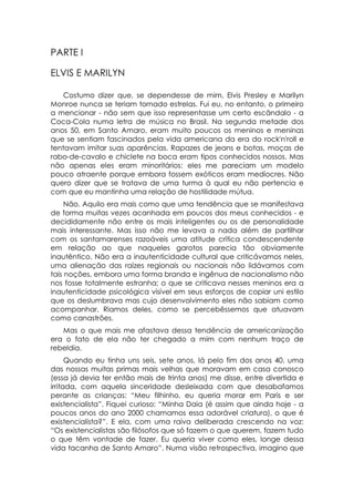 PARTE I

ELVIS E MARILYN

    Costumo dizer que, se dependesse de mim, Elvis Presley e Marilyn
Monroe nunca se teriam tornado estrelas. Fui eu, no entanto, o primeiro
a mencionar - não sem que isso representasse um certo escândalo - a
Coca-Cola numa letra de música no Brasil. Na segunda metade dos
anos 50, em Santo Amaro, eram muito poucos os meninos e meninas
que se sentiam fascinados pela vida americana da era do rock'n'roll e
tentavam imitar suas aparências. Rapazes de jeans e botas, moças de
rabo-de-cavalo e chiclete na boca eram tipos conhecidos nossos. Mas
não apenas eles eram minoritários: eles me pareciam um modelo
pouco atraente porque embora fossem exóticos eram medíocres. Não
quero dizer que se tratava de uma turma à qual eu não pertencia e
com que eu mantinha uma relação de hostilidade mútua.
     Não. Aquilo era mais como que uma tendência que se manifestava
de forma muitas vezes acanhada em poucos dos meus conhecidos - e
decididamente não entre os mais inteligentes ou os de personalidade
mais interessante. Mas isso não me levava a nada além de partilhar
com os santamarenses razoáveis uma atitude crítica condescendente
em relação ao que naqueles garotos parecia tão obviamente
inautêntico. Não era a inautenticidade cultural que criticávamos neles,
uma alienação das raízes regionais ou nacionais não lidávamos com
tais noções, embora uma forma branda e ingênua de nacionalismo não
nos fosse totalmente estranha; o que se criticava nesses meninos era a
inautenticidade psicológica visível em seus esforços de copiar uni estilo
que os deslumbrava mas cujo desenvolvimento eles não sabiam como
acompanhar. Riamos deles, como se percebêssemos que atuavam
como canastrões.
   Mas o que mais me afastava dessa tendência de americanização
era o fato de ela não ter chegado a mim com nenhum traço de
rebeldia.
      Quando eu tinha uns seis, sete anos, lá pelo fim dos anos 40, uma
das nossas muitas primas mais velhas que moravam em casa conosco
(essa já devia ter então mais de trinta anos) me disse, entre divertida e
irritada, com aquela sinceridade desleixada com que desabafamos
perante as crianças: “Meu filhinho, eu queria morar em Paris e ser
existencialista”. Fiquei curioso: “Minha Daia (é assim que ainda hoje - a
poucos anos do ano 2000 chamamos essa adorável criatura), o que é
existencialista?”. E ela, com uma raiva deliberada crescendo na voz:
“Os existencialistas são filósofos que só fazem o que querem, fazem tudo
o que têm vontade de fazer. Eu queria viver como eles, longe dessa
vida tacanha de Santo Amaro”. Numa visão retrospectiva, imagino que
 