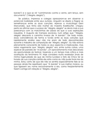 banda”) e o que se vê “caminhando contra o vento, sem lenço, sem
documento” (“Alegria, alegria”).
      Se público, imprensa e colegas apressaram-se em observar a
potencial rivalidade entre seus autores, ninguém se dispôs a flagrar as
semelhanças entre as duas canções. Apenas a musicóloga Geni
Marcondes, que tinha sido mulher do maestro Koellreutter, chegou
perto ao afirmar que o sucesso de “Alegria, alegria” se devia mais a sua
parecença com as marchinhas de Lisboa do que a suas aspirações
roqueiras. E Augusto de Campos escreveu num artigo que “'Alegria,
alegria' descreve o caminho inverso de 'A banda'“. De todo modo,
essas coincidências de forma e fundo entre as duas canções que
rapidamente analiso aqui não me eram de todo desconhecidas
durante o trabalho de composição de “Alegria, alegria”. Eu não estava
plenamente consciente de todos os seus aspectos e implicações, mas
sabia vagamente que “Alegria, alegria” era, entre outras coisas, uma
espécie de paródia de “A banda”, um aproveitamento mais descarado
da oportunidade do festival, trazendo a um tempo mais crítica e mais
aceitação do fenômeno TV. Hoje considero muito revelador (mais de
minha ingenuidade do que de minha lucidez) o fato de Chico ter se
livrado de sua canção-cartão-de-visita como eu não pude livrar-me da
minha. Estou certo de que ele não se sentiria especialmente feliz se as
pessoas ainda lhe repetissem que “A banda” é sua melhor música, ou
que ligassem seu nome exclusivamente a ela, como freqüentemente
fazem comigo em relação a “Alegria, alegria”.
 