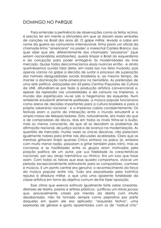 DOMINGO NO PARQUE

      Para entender a pertinência de observações como as feitas acima,
é preciso ter em mente a atmosfera em que se davam esses embates
de canções no Brasil dos anos 60. O golpe militar, levado a cabo em
nome da guerra ao comunismo internacional, tinha posto um oficial da
chamada linha “americana” no poder: o marechal Castelo Branco. Isso
quer dizer que ele, diferentemente dos chamados “prussianos” (que
seriam nacionalistas estatizantes), queria limpar o Brasil do esquerdismo
e da corrupção para poder entregá-lo às modernidades do livre
mercado. Quase todos desconhecíamos essas nuances então - e ainda
quetivéssemos ouvido falar delas, em nada isso nos teria mudado, pois
apenas víamos no golpe a decisão de sustar o processo de superação
das horríveis desigualdades sociais brasileiras e, ao mesmo tempo, de
manter a dominação norte-americana no hemisfério. As pretensões de
uma arte política, esboçadas em 63 pelos Centros Populares de Cultura
da UNE, difundiram-se por toda a produção artística convencional e,
apesar da repressão nas universidades e da censura na imprensa, o
mundo dos espetáculos viu-se sob a hegemonia da esquerda. Num
ambiente estudantil altamente politizado, a música popular funcionava
como arena de decisões importantes para a cultura brasileira e para a
própria soberania nacional - e a imprensa cobria condizentemente. Os
festivais eram o ponto de interseção entre o mundo estudantil e a
ampla massa de telespectadores. Esta, naturalmente, era maior do que
a de compradores de discos. Mas em todos os níveis tinha-se a ilusão,
mais ou menos consciente, de que ali se decidiam os problemas de
afirmação nacional, de justiça social e de avanço na modernização. As
questões de mercado, muitas vezes as únicas decisivas, não pareciam
igualmente nobres para entrar nas discussões acaloradas. Claro que as
meninas gritavam lindo! quando Chico entrava no palco (e, embora
com muito menor razão, passaram a gritar também para mim), mas as
conversas e as hostilidades entre os grupos eram motivadas pela
posição política de um autor, por sua fidelidade às características
nacionais, por seu arrojo harmônico ou rítmico. Era um luxo que fosse
assim. Com todas as tolices que esse quadro comportava, vivia-se um
período excepcionalmente estimulante para os compositores, cantores
e músicos. E um ponto central era genuíno: o reconhecimento da força
da música popular entre nós. Tudo era exacerbado pela instintiva
repulsa à ditadura militar, o que unia uma aparente totalidade da
classe artística em torno do objetivo comum de lhe fazer oposição.
     Esse clima que exercia estímulo igualmente forte sobre cineastas,
diretores de teatro, poetas e artistas plásticos - justificou um rótulo jocoso
que, provavelmente criado por mentes da direita com intuito
desabonador, não foi tomado sempre como pejorativo por parte
daqueles em quem ele era aplicado: “esquerda festiva”, uma
expressão de gênese e gosto aparentados com os de “radical chic”
 