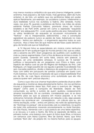 mas menos mordaz e antipática do que esta (menos inteligente, porém
anônima, mais popular e, de todo modo, mais generosa, além de muito
anterior), é, de fato, um epíteto que nos sentiríamos felizes em poder
aplicar literalmente, por exemplo, ao socialismo cubano. Infelizmente a
dura realidade nunca nos autorizou a fazê-lo. (Na verdade, muitas
vezes, nos anos 70, quando a prefeitura de Roma, nas mãos do ainda
existente Partido Comunista Italiano, promovia shows de música
brasileira e de Patti Smith, pensei em como a expressão “esquerda
festiva” era adequada PCI - e em quão positiva ela era.) Naturalmente
as várias tendências da esquerda se acusavam mutuamente de
“festivas” - isto é, irresponsáveis, exibicionistas -, mas a conotação
agradável da palavra nunca se perdia de todo. Sobretudo no meio
artístico - festivo por definição - o xingamento expunha todas as suas
nuances. Mas o mero fato de que mesmo ali ele fosse usado denota o
grau de tensão sob que se trabalhava.
       A TV Record tinha se especializado em música como nenhuma
emissora de TV em qualquer lugar do mundo jamais o fez, que eu saiba,
até o advento da MTV. Eram programas de auditório com audiências
mais ou menos segmentadas. Com o Fino da Bossa se iniciara a onda. O
jovem Guarda, correndo em outra faixa, crescia sem parecer, a
princípio, ser uma verdadeira ameaça. O sucesso de “A banda”
justificou o lançamento de um programa com Chico e Nara, uma
espécie de réplica cool ao par Elis Regina-Jair Rodrigues do Fino. (Jair
Rodrigues, um negro paulista de voz aguda e grande musicalidade mas
sem cacoetes jazzísticos, dividia a liderança do programa com Elis, e o
fazia com brilho em pot-pourris de sambas cantados em dueto com
muito balanço, mas ficava a impressão de que a responsabilidade final
era de Elis, de cuja figura emanava uma autoridade que ele não
parecia querer nem precisar disputar.)
     Como o que viria a se chamar tropicalismo pretendia situar-se além
da esquerda e mostrar-se despudoradamente festivo, nós nos sentíamos
imunes a julgamentos desse tipo. Parti para a aventura de “Alegria,
alegria” como para a conquista da liberdade. Depois do fato
consumado, eu sentia a euforia de quem quebrou corajosamente
amarras inaceitáveis. Gil, ao contrário, considerando que, se se dava
tamanho peso ao que se passava em música popular, e se nós
estávamos tomando atitudes drásticas em relação a ela, algo pesado
deveria nos acontecer em conseqüência - um cálculo que eu, em
minha excitação, evitei -, entrou em pânico. Na noite de apresentação
de “Domingo no parque”, ele se escondeu sob os cobertores, no quarto
do hotel (nós estávamos morando provisoriamente no Hotel Danúbio,
em São Paulo), tremendo com o que parecia ser uma febre repentina,
e se recusou a ir para o teatro. Ele tinha se separado de Belina, sua
primeira mulher, uma baiana com quem já tinha duas filhas, e iniciava
um romance com Nana Caymmi, filha de Dorival. Nana, que tinha
cantado “Bom dia”, do próprio Gil, no mesmo festival, para os apupos
 
