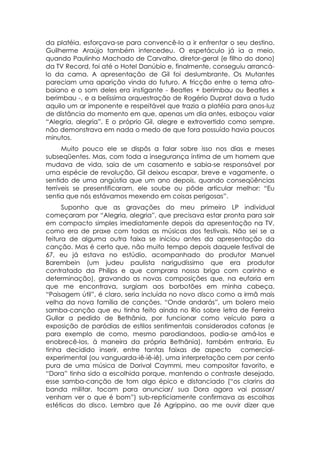 da platéia, esforçava-se para convencê-lo a ir enfrentar o seu destino.
Guilherme Araújo também intercedeu. O espetáculo já ia a meio,
quando Paulinho Machado de Carvalho, diretor-geral (e filho do dono)
da TV Record, foi até o Hotel Danúbio e, finalmente, conseguiu arrancá-
lo da cama. A apresentação de Gil foi deslumbrante. Os Mutantes
pareciam uma aparição vinda do futuro. A fricção entre o tema afro-
baiano e o som deles era instigante - Beatles + berimbau ou Beatles x
berimbau -, e a belíssima orquestração de Rogério Duprat dava a tudo
aquilo um ar imponente e respeitável que trazia a platéia para anos-luz
de distância do momento em que, apenas um dia antes, esboçou vaiar
“Alegria, alegria”. E o próprio Gil, alegre e extrovertido como sempre.
não demonstrava em nada o medo de que fora possuído havia poucos
minutos.
      Muito pouco ele se dispôs a falar sobre isso nos dias e meses
subseqüentes. Mas, com toda a insegurança íntima de um homem que
mudava de vida, saia de um casamento e sabia-se responsável por
uma espécie de revolução, Gil deixou escapar, breve e vagamente, o
sentido de uma angústia que um ano depois, quando conseqüências
terríveis se presentificaram, ele soube ou pôde articular melhor: “Eu
sentia que nós estávamos mexendo em coisas perigosas”.
      Suponho que as gravações do meu primeiro LP individual
começaram por “Alegria, alegria”, que precisava estar pronta para sair
em compacto simples imediatamente depois da apresentação na TV,
como era de praxe com todas as músicas dos festivais. Não sei se a
feitura de alguma outra faixa se iniciou antes da apresentação da
canção. Mas é certo que, não muito tempo depois daquele festival de
67, eu já estava no estúdio, acompanhado do produtor Manuel
Barembein (um judeu paulista narigudíssimo que era produtor
contratado da Philips e que comprara nossa briga com carinho e
determinação), gravando as novas composições que, na euforia em
que me encontrava, surgiam aos borbotões em minha cabeça.
“Paisagem útil”, é claro, seria incluída no novo disco como a irmã mais
velha da nova família de canções. “Onde andarás”, um bolero meio
samba-canção que eu tinha feito ainda no Rio sobre letra de Ferreira
Gullar a pedido de Bethânia, por funcionar como veículo para a
exposição de paródias de estilos sentimentais considerados cafonas (e
para exemplo de como, mesmo parodiandoos, podia-se amá-los e
enobrecê-los, à maneira da própria Bethânia), também entraria. Eu
tinha decidido inserir, entre tantas faixas de aspecto comercial-
experimental (ou vanguarda-iê-iê-iê), uma interpretação cem por cento
pura de uma música de Dorival Caymmi, meu compositor favorito, e
“Dora” tinha sido a escolhida porque, mantendo o contraste desejado,
esse samba-canção de tom algo épico e distanciado (“os clarins da
banda militar, tocam para anunciar/ sua Dora agora vai passar/
venham ver o que é bom”) sub-repticiamente confirmava as escolhas
estéticas do disco. Lembro que Zé Agrippino, ao me ouvir dizer que
 