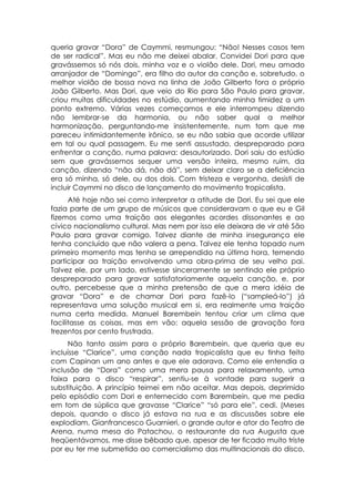 queria gravar “Dora” de Caymmi, resmungou: “Não! Nesses casos tem
de ser radical”. Mas eu não me deixei abalar. Convidei Dori para que
gravássemos só nós dois, minha voz e o violão dele. Dori, meu amado
arranjador de “Domingo”, era filho do autor da canção e, sobretudo, o
melhor violão de bossa nova na linha de João Gilberto fora o próprio
João Gilberto. Mas Dori, que veio do Rio para São Paulo para gravar,
criou muitas dificuldades no estúdio, aumentando minha timidez a um
ponto extremo. Várias vezes começamos e ele interrompeu dizendo
não lembrar-se da harmonia, ou não saber qual a melhor
harmonização, perguntando-me insistentemente, num tom que me
pareceu intimidantemente irônico, se eu não sabia que acorde utilizar
em tal ou qual passagem. Eu me senti assustado, despreparado para
enfrentar a canção, numa palavra: desautorizado. Dori saiu do estúdio
sem que gravássemos sequer uma versão inteira, mesmo ruim, da
canção, dizendo “não dá, não dá”, sem deixar claro se a deficiência
era só minha, só dele, ou dos dois. Com tristeza e vergonha, desisti de
incluir Caymmi no disco de lançamento do movimento tropicalista.
      Até hoje não sei como interpretar a atitude de Dori. Eu sei que ele
fazia parte de um grupo de músicos que consideravam o que eu e Gil
fizemos como uma traição aos elegantes acordes dissonantes e ao
cívico nacionalismo cultural. Mas nem por isso ele deixara de vir até São
Paulo para gravar comigo. Talvez diante de minha insegurança ele
tenha concluído que não valera a pena. Talvez ele tenha topado num
primeiro momento mas tenha se arrependido na última hora, temendo
participar aa traição envolvendo uma obra-prima de seu velho pai.
Talvez ele, por um lado, estivesse sinceramente se sentindo ele próprio
despreparado para gravar satisfatoriamente aquela canção, e, por
outro, percebesse que a minha pretensão de que a mera idéia de
gravar “Dora” e de chamar Dori para fazê-lo (“sampleá-lo”) já
representava uma solução musical em si, era realmente uma traição
numa certa medida. Manuel Barembein tentou criar um clima que
facilitasse as coisas, mas em vão: aquela sessão de gravação fora
trezentos por cento frustrada.
     Não tanto assim para o próprio Barembein, que queria que eu
incluísse “Clarice”, uma canção nada tropicalista que eu tinha feito
com Capinan um ano antes e que ele adorava. Como ele entendia a
inclusão de “Dora” como uma mera pausa para relaxamento, uma
faixa para o disco “respirar”, sentiu-se à vontade para sugerir a
substituição. A princípio teimei em não aceitar. Mas depois, deprimido
pelo episódio com Dori e enternecido com Barembein, que me pedia
em tom de súplica que gravasse “Clarice” “só para ele”, cedi. (Meses
depois, quando o disco já estava na rua e as discussões sobre ele
explodiam, Gianfrancesco Guarnieri, o grande autor e ator do Teatro de
Arena, numa mesa do Patachou, o restaurante da rua Augusta que
freqüentávamos, me disse bêbado que, apesar de ter ficado muito triste
por eu ter me submetido ao comercialismo das multinacionais do disco,
 