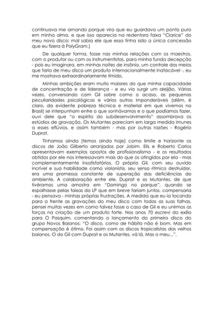 continuava me amando porque vira que eu guardava um ponto puro
em minha alma, e que isso aparecia na redentora faixa “Clarice” do
meu novo disco; mal sabia ele que essa tinha sido a única concessão
que eu fizera à PolyGram.)
     De qualquer forma, fosse nas minhas relações com os maestros,
com o produtor ou com os instrumentistas, para minha funda decepção
- pois eu imaginara, em minhas noites de insônia, um controle dos meios
que faria de meu disco um produto internacionalmente inatacável -, eu
me mostrava extraordinariamente tímido.
      Minhas ambições eram muito maiores do que minha capacidade
de concentração e de liderança - e eu via surgir um aleijão. Várias
vezes, conversando com Gil sobre como o acaso, as pequenas
peculiaridades psicológicas e vários outros imponderáveis (além, é
claro, da evidente pobreza técnica e material em que vivemos no
Brasil) se interpunham entre o que sonhávamos e o que podíamos fazer,
ouvi dele que “o espírito do subdesenvolvimento” assombrava os
estúdios de gravação. Os Mutantes pareciam em larga medida imunes
a esses eflúvios, e assim também - mas por outras razões - Rogério
Duprat.
      Tínhamos ainda (temos ainda hoje) como limite e horizonte os
discos de João Gilberto arranjados por Jobim. Elis e Roberto Carlos
apresentavam exemplos opostos de profissionalismo - e os resultados
obtidos por ele nos interessavam mais do que os atingidos por ela - mas
complementarmente insatisfatórios. O próprio Gil, com seu ouvido
incrível e sua habilidade como violonista, seu senso rítmico destruidor,
era uma promessa constante de superação das deficiências do
ambiente. A colaboração entre ele, Duprat e os Mutantes, de que
tivéramos uma amostra em “Domingo no parque”, quando se
espalhasse pelas faixas do LP que em breve fariam juntos, compensaria
- eu pensava - minhas próprias frustrações. A medida que eu ia tocando
para a frente as gravações do meu disco com todas as suas falhas,
pensei muitas vezes em como talvez fosse o caso de Gil e eu unirmos as
forças na criação de um produto forte. Nos anos 70 escrevi do exílio
para O Pasquim, comentando o lançamento do primeiro disco do
grupo Novos Baianos: “O disco, como de hábito não é bom. Mas em
compensação é ótimo. Foi assim com os discos tropicalistas dos velhos
baianos. O do Gil com Duprat e os Mutantes, vá lá. Mas o meu...”.
 