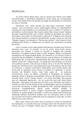 TROPICÁLIA

    As outras faixas desse disco, que eu levava em frente com idéias
entusiasmadas e resultados depressivos, eram todas de composições
novas. Uma delas tinha me levado ao auge da excitação no momento
em que a concebi.
     Pensando num velho samba de Noel Rosa chamado “Coisas
nossas”, que enumerava cenas, personagens típicos e características
culturais da vida brasileira, e os emoldurava com o refrão “O samba, a
prontidão e outras bossas/ São nossas coisas/ São coisas nossas” (depois
de abrir magnificamente com a linha “Queria ser pandeiro pra sentir o
dia inteiro a sua mão na minha pele a batucar”), imaginei uma canção
que tivesse temática e estrutura semelhantes, só que, como no caso de
“Alegria, alegria” em relação a “Clever boy samba”, não ficasse no tom
simplesmente satírico e valesse por um retrato em movimento do Brasil
de então.
     Com a mente numa velocidade estonteante, lembrei que Carmen
Miranda rima com “A banda” (e eu já vinha fazia muito tempo
pensando em bradar o nome ou brandir a imagem de Carmen
Miranda), e imaginei colocar lado a lado imagens, idéias e entidades
reveladoras da tragicomédia Brasil, da aventura a um tempo frustra e
reluzente de ser brasileiro. A palavra bossa, que já estava no samba de
Noel (anos 30), se impunha, naturalmente (era claro para mim que ela
estaria, como em “Coisas nossas”, no refrão da nova música), e sua rima
com palhoça punha, mais do que a bossa nova, a TV do Fino da Bossa
de Elis em confronto com uma população que mal deixava de ser rural.
O Carnaval, o próprio movimento tropicalista (que então ainda não
tinha esse ou qualquer outro nome,) a miséria e a opressão, a Jovem
Guarda de Roberto Carlos, tudo teria lugar ali - as palavras
encontravam rimas: as idéias, contrastes e analogias; as imagens,
espelhos, lentes e ângulos insuspeitados. Mas eu não queria que a nova
canção fosse, como “Coisas nossas”, um mero inventário. Era preciso
que um daqueles elementos - ou um outro em que não tinha ainda
pensado - impusesse uma estrutura ao texto a ser cantado, de modo a
manter um alto nível de tensão entre as abordagens que se sucederiam
numa lista monstruosa. A idéia de Brasília fez meu coração disparar por
provar-se    imediatamente       eficaz     nesse   sentido. Brasília,  a
capitalmonumento o sonho mágico transformado em experimento
moderno e, quase desde o princípio, o centro do poder abominável dos
ditadores militares. Decidi-me: Brasília, sem ser nomeada, seria o centro
da canção-monumento aberrante que eu ergueria à nossa dor, à nossa
delícia e ao nosso ridículo.
     Bem, pelo menos era assim que eu sentia as coisas no paroxismo
da inspiração. A canção real que consegui fazer me entusiasma muito
menos do que a imagem difusa que eu fazia dela quando ela era
 