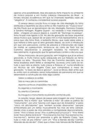 apenas uma possibilidade. Mas ela exerceu forte impacto no ambiente
de música popular e em muitas cabeças interessantes do Brasil - e
rendeu estudos acadêmicos em que foi chamada repetidas vezes de
“alegórica”. E conheceu considerável sucesso popular.
      O arranjo dessa canção ficou a cargo de Júlio Medaglia. Eu tinha
distribuído o repertório do disco entre os três maestros da “música nova”
de São Paulo que se aproximaram de nós: Medaglia, Damiano Cozzela
e Sandino Hohagen. Rogério Duprat - na verdade o mais interessante
deles - chegara um pouco depois e, a partir de “Domingo no parque”,
tinha ficado mais ligado a Gil. No dia da gravação da base orquestral
dessa música que, apesar de ser para mim a mais representativa, era a
única que não tinha título, o baterista Dirceu, que nada sabia sobre o
que tratava a letra que só seria gravada depois, ao ouvir a introdução
em que sons percussivos, cantos de pássaros e intervenções do naipe
de metais se superpunham, lembrou-se da carta de Pero Vaz de
Caminha descrevendo a paisagem brasileira no momento do
descobrimento. A gravação que foi aproveitada contém o discurso que
     Dirceu improvisou de pura gozação, sem imaginar que já se estava
gravando, e muito menos quão adequada era sua falação ao tema
tratado na letra. “Quando Pero Vaz de Caminha descobriu que as
terras brasileiras eram férteis e verdejantes, escreveu uma carta ao rei:
tudo o que nela se planta, tudo cresce e floresce, e”, numa referência
ao técnico de som Rogério Caos que comandava a mesa de
gravação. “o Gaos da época gravou!”, ouve-se Dirceu dizer antes que
eu entre com os primeiros versos instauradores do panorama em que se
desenrolará a construção da visão algo cubista:
    Sobre a cabeça os aviões
    Sob os meus pés os caminhões
    Aponta contra os chapadões meu nariz
    Eu organizo o movimento
    Eu oriento o Carnaval
    Eu inauguro o monumento no planalto central do país.
      A canção, longa, depois de passar pela imagem de uma “criança
sorridente, feia e morta” que “estende a mão” de sobre os joelhos do
“monumento”, por uma “piscina com água azul de Amaralina” e pelos
“cinco mil alto-falantes” que “emitem acordes dissonantes” (sempre
entrecortada por um refrão musicalmente fixo mas de letra variável,
dando vivas a pares de rima primária e contigüidade desconcertante,
como “Viva a bossa sa-sa/ Viva a palhoçaça-ça-ça-ça”/ “Viva Maria
iá-iá/ Viva a Bahia iá-iá-iá-iá” “Viva Iracema ma-ma/ Viva Ipanema ma-
ma-ma-ma”), termina por arrematar o grito de Roberto Carlos “que
tudo o mais vã pro inferno” com um “Viva a Banda da-da/ Carmen
Miranda da-da da-da!”. Claro que a frase mais famosa do Rei Roberto,
 