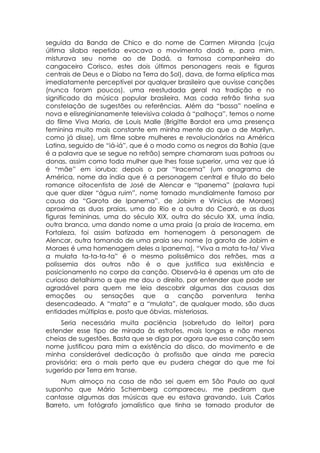 seguida da Banda de Chico e do nome de Carmen Miranda (cuja
última sílaba repetida evocava o movimento dadá e, para mim,
misturava seu nome ao de Dadá, a famosa companheira do
cangaceiro Corisco, estes dois últimos personagens reais e figuras
centrais de Deus e o Diabo na Terra do Sol), dava, de forma elíptica mas
imediatamente perceptível por qualquer brasileiro que ouvisse canções
(nunca foram poucos), uma reestudada geral na tradição e no
significado da música popular brasileira. Mas cada refrão tinha sua
constelação de sugestões ou referências. Além da “bossa” noelina e
nova e elisreginianamente televisiva colada à “palhoça”, temos o nome
do filme Viva Maria, de Louis Malle (Brigitte Bardot era uma presença
feminina muito mais constante em minha mente do que a de Marilyn,
como já disse), um filme sobre mulheres e revolucionários na América
Latina, seguido de “iá-iá”, que é o modo como os negros da Bahia (que
é a palavra que se segue no refrão) sempre chamaram suas patroas ou
donas, assim como toda mulher que lhes fosse superior, uma vez que iá
é “mãe” em ioruba: depois o par “Iracema” (um anagrama de
América, nome da índia que é a personagem central e titulo do belo
romance oitocentista de José de Alencar e “Ipanema” (palavra tupi
que quer dizer “água ruim”, nome tornado mundialmente famoso por
causa da “Garota de Ipanema”, de Jobim e Vinicius de Moraes)
aproxima as duas praias, uma do Rio e a outra do Ceará, e as duas
figuras femininas, uma do século XIX, outra do século XX, uma índia,
outra branca, uma dando nome a uma praia (a praia de Iracema, em
Fortaleza, foi assim batizada em homenagem à personagem de
Alencar, outra tomando de uma praia seu nome (a garota de Jobim e
Moraes é uma homenagem deles a Ipanema). “Viva a mata ta-ta/ Viva
a mulata ta-ta-ta-ta” é o mesmo polissêmico dos refrões, mas a
polissemia dos outros não é o que justifica sua existência e
posicionamento no corpo da canção. Observá-la é apenas um ato de
curioso detalhismo a que me dou o direito, por entender que pode ser
agradável para quem me leia descobrir algumas das causas das
emoções ou sensações que a canção porventura tenha
desencadeado. A “mata” e a “mulata”, de qualquer modo, são duas
entidades múltiplas e, posto que óbvias, misteriosas.
     Seria necessária muita paciência (sobretudo do leitor) para
estender esse tipo de mirada às estrofes, mais longas e não menos
cheias de sugestões. Basta que se diga por agora que essa canção sem
nome justificou para mim a existência do disco, do movimento e de
minha considerável dedicação à profissão que ainda me parecia
provisória: era o mais perto que eu pudera chegar do que me foi
sugerido por Terra em transe.
     Num almoço na casa de não sei quem em São Paulo ao qual
suponho que Mário Schemberg compareceu, me pediram que
cantasse algumas das músicas que eu estava gravando. Luis Carlos
Barreto, um fotógrafo jornalístico que tinha se tornado produtor de
 