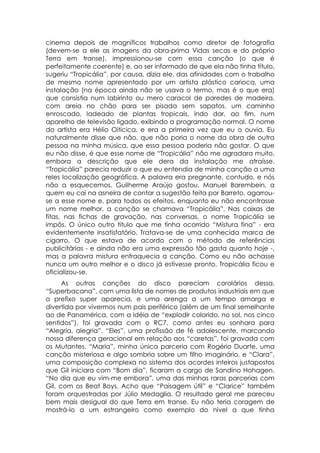 cinema depois de magníficos trabalhos como diretor de fotografia
(devem-se a ele as imagens da obra-prima Vidas secas e do próprio
Terra em transe), impressionou-se com essa canção (o que é
perfeitamente coerente) e, ao ser informado de que ela não tinha título,
sugeriu “Tropicália”, por causa, dizia ele, das afinidades com o trabalho
de mesmo nome apresentado por um artista plástico carioca, uma
instalação (na época ainda não se usava o termo, mas é o que era)
que consistia num labirinto ou mero caracol de paredes de madeira,
com areia no chão para ser pisada sem sapatos, um caminho
enroscado, ladeado de plantas tropicais, indo dar, ao fim, num
aparelho de televisão ligado, exibindo a programação normal. O nome
do artista era Hélio Oiticica, e era a primeira vez que eu o ouvia. Eu
naturalmente disse que não, que não poria o nome da obra de outra
pessoa na minha música, que essa pessoa poderia não gostar. O que
eu não disse, é que esse nome de “Tropicália” não me agradara muito,
embora a descrição que ele dera da instalação me atraísse.
“Tropicália” parecia reduzir o que eu entendia de minha canção a uma
reles localização geográfica. A palavra era pregnante, contudo, e nós
não a esquecemos. Guilherme Araújo gostou. Manuel Barembein, a
quem eu cai na asneira de contar a sugestão feita por Barreto, agarrou-
se a esse nome e, para todos os efeitos, enquanto eu não encontrasse
um nome melhor, a canção se chamava “Tropicália”. Nas caixas de
fitas, nas fichas de gravação, nas conversas, o nome Tropicália se
impôs. O único outro titulo que me tinha ocorrido “Mistura fina” - era
evidentemente insatisfatório. Tratava-se de uma conhecida marca de
cigarro, O que estava de acordo com o método de referências
publicitárias - e ainda não era uma expressão tão gasta quanto hoje -,
mas a palavra mistura enfraquecia a canção. Como eu não achasse
nunca um outro melhor e o disco já estivesse pronto, Tropicália ficou e
oficializou-se.
      As outras canções do disco pareciam corolários dessa.
“Superbacana”, com uma lista de nomes de produtos industriais em que
o prefixo super aparecia, e uma arenga a um tempo amarga e
divertida por vivermos num pais periférico (além de um final semelhante
ao de Panamérica, com a idéia de “explodir colorido, no sol, nos cinco
sentidos”), foi gravada com o RC7, como antes eu sonhara para
“Alegria, alegria”. “Eles”, uma profissão de fé adolescente, marcando
nossa diferença geracional em relação aos “caretas”, foi gravada com
os Mutantes. “Maria”, minha única parceria com Rogério Duarte, uma
canção misteriosa e algo sombria sobre um filho imaginário, e “Clara”,
uma composição complexa no sistema dos acordes inteiros justapostos
que Gil iniciara com “Bom dia”, ficaram a cargo de Sandino Hohagen.
“No dia que eu vim-me embora”, uma das minhas raras parcerias com
Gil, com os Beat Boys. Acho que “Paisagem útil” e “Clarice” também
foram orquestradas por Júlio Medaglia. O resultado geral me pareceu
bem mais desigual do que Terra em transe. Eu não teria coragem de
mostrá-lo a um estrangeiro como exemplo do nível a que tinha
 