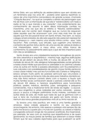 Minha Daia, em sua definição do existencialismo que sem dúvida era
um fenômeno pop nos anos 40 -, poderia estar apenas repetindo os
versos de uma marchinha carnavalesca de grande sucesso, chamada
“Chiquita Bacana”, na qual se completa o retrato da personagem que
lhe dá titulo com a informação de que ela é “existencialista com toda a
razão só faz o que manda o seu coração”; mas evidentemente seu
conhecimento do assunto ia além dessa informação contida na
marchinha, uma vez que ela se referira a “filósofos existencialistas”
quando quis me contar (sem imaginar que eu nunca iria esquecer)
sobre aqueles que lhe acenavam com uma vida mais livre do que
aquela que lhe era possível levar em Santo Amaro. Pois bem, os nossos
colegas americanizados da década seguinte não pareciam representar
uma ameaça a – nem mesmo uma revolta íntima contra - essa “vida
tacanha”. Pelo contrario, suas atitudes, que sugeriam uma tentativa
canhestra de ganhar status dentro de uma escala de valores já dados e
mal interpretados, eram, a meus olhos, uma nítida marca de
conformismo. Eu pessoalmente sabia que o que de fato importava para
mim não os sensibilizava.
    Santo Amaro era uma cidadezinha bastante homogênea do ponto
de vista urbanístico e arquitetônico - mesmo) hoje, algumas edificações
ainda de pé datam do século XVIII, e muitas, do século XIX - e, já na
metade do século XX, não abrigava heterogeneidades sociais gritantes:
a baixa classe média que povoava os sobradões e as casinhas coladas
umas às outras em frente a passeios arborizados com fícus-benjamins e
ruas calçadas com paralelepípedos de granito (nossa família pertencia
a essa classe média: meu pai era funcionário dos Correios e Telégrafos),
estava sempre muito perto da pobreza semi-rural que circundava a
sede do município (e fornecia mão-de-obra para trabalhos domésticos),
mas não tinha nenhum contato direto com a riqueza: o fausto que
muitas famílias locais conheceram desde o período colonial até os fins
do século XIX deixou a herança arquitetônica para funcionários
públicos, padres, médicos, dentistas, juizes, advogados e pequenos
comerciantes, mas a tradicional fonte de renda da região - o açúcar,
com seus engenhos e usinas rodeados por vastos canaviais - passou
pouco a pouco a integrar patrimônios muito maiores, centrados em
outras áreas do pais, de modo que nada do que se ganhava com o
que a terra do município produzia era gasto em Santo Amaro, e
nenhum dos novos grandes proprietários vivia ali ou tinha nascido ali.
    Eu levava uma vida pacífica, em meio a uma família grande e
amorosa, nessa cidade pequena e bonita no seu urbanismo
aconchegante. No entanto, não apenas a pobreza vista sempre tão de
perto me levava a querer pôr o mundo em questão: os valores e hábitos
consagrados estavam longe de me parecer aceitáveis, Era impensável,
por exemplo, ter sexo com as meninas que respeitávamos e de quem
gostávamos; as moças pretas de famílias que beiravam a classe média
tinham que ter seus cabelos espichados para que pudessem se sentir
 