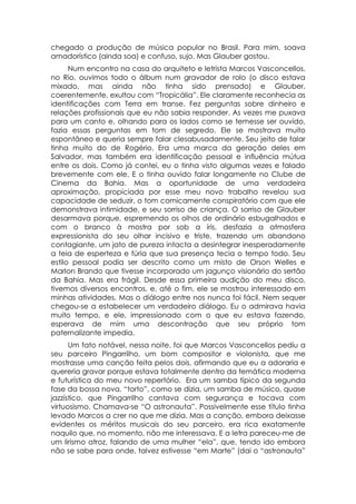 chegado a produção de música popular no Brasil. Para mim, soava
amadorístico (ainda soa) e confuso, sujo. Mas Glauber gostou.
      Num encontro na casa do arquiteto e letrista Marcos Vasconcellos,
no Rio, ouvimos todo o álbum num gravador de rolo (o disco estava
mixado, mas ainda não tinha sido prensado) e Glauber,
coerentemente, exultou com “Tropicália”. Ele claramente reconhecia as
identificações com Terra em transe. Fez perguntas sobre dinheiro e
relações profissionais que eu não sabia responder. As vezes me puxava
para um canto e, olhando para os lados como se temesse ser ouvido,
fazia essas perguntas em tom de segredo. Ele se mostrava muito
espontâneo e queria sempre falar clesabusadamente. Seu jeito de falar
tinha muito do de Rogério. Era uma marca da geração deles em
Salvador, mas também era identificação pessoal e influência mútua
entre os dois. Como já contei, eu o tinha visto algumas vezes e falado
brevemente com ele. E o tinha ouvido falar longamente no Clube de
Cinema da Bahia. Mas a oportunidade de uma verdadeira
aproximação, propiciada por esse meu novo trabalho revelou sua
capacidade de seduzir, o tom comicamente conspiratório com que ele
demonstrava intimidade, e seu sorriso de criança. O sorriso de Glauber
desarmava porque, espremendo os olhos de ordinário esbugalhados e
com o branco à mostra por sob a íris, desfazia a atmosfera
expressionista do seu olhar incisivo e triste, trazendo um abandono
contagiante, um jato de pureza intacta a desintegrar inesperadamente
a teia de esperteza e fúria que sua presença tecia o tempo todo. Seu
estilo pessoal podia ser descrito como um misto de Orson Welles e
Marlon Brando que tivesse incorporado um jagunço visionário do sertão
da Bahia. Mas era frágil. Desde essa primeira audição do meu disco,
tivemos diversos encontros, e, até o fim, ele se mostrou interessado em
minhas atividades. Mas o diálogo entre nos nunca foi fácil. Nem sequer
chegou-se a estabelecer um verdadeiro diálogo. Eu o admirava havia
muito tempo, e ele, impressionado com o que eu estava fazendo,
esperava de mim uma descontração que seu próprio tom
paternalizante impedia.
      Um fato notável, nessa noite, foi que Marcos Vasconcellos pediu a
seu parceiro Pingarrilho, um bom compositor e violonista, que me
mostrasse uma canção feita pelos dois, afirmando que eu a adoraria e
quereria gravar porque estava totalmente dentro da temática moderna
e futurística do meu novo repertório. Era um samba típico da segunda
fase da bossa nova, “torto”, como se dizia, um samba de músico, quase
jazzístico, que Pingarrilho cantava com segurança e tocava com
virtuosismo. Chamava-se “O astronauta”. Possivelmente esse título tinha
levado Marcos a crer no que me dizia. Mas a canção, embora deixasse
evidentes os méritos musicais do seu parceiro, era rica exatamente
naquilo que, no momento, não me interessava. E a letra pareceu-me de
um lirismo atroz, falando de uma mulher “ela”, que, tendo ido embora
não se sabe para onde, talvez estivesse “em Marte” (dai o “astronauta”
 