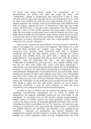 do titulo), mas talvez tivesse virado “um passarinho”, ou “a
estrelad'alva”, ou ainda uma 'pipa de papel de seda”, um
“balãozinho”. Elogiei a composição sem mencionar a letra e nada
prometi quanto a gravá-la. Glauber sentiu o constrangimento e riu. Tudo
se diluiu num restinho de noite de que nada lembro. Pois bem, anos
depois, ouvindo, em Londres, a fita de um disco que João Gilberto tinha
feito no México, deparo-me com “O astronauta”. Não digo que João
tivesse transformado a canção numa obra-prima: ele tinha revelado
que ela o era. O meu mestre supremo me dava assim, nesse lance,
além de uma linda canção para ouvir e reouvir através dos anos, uma
lição sobre os limites do tropicalismo, sobre história, sobre música e sobre
a forma sutil como a vida mostra sua riqueza. Glauber e João, díspares,
separados no tempo, enfrentam-se, para mim, nesse episódio, dos dois
lados de uma canção misteriosa.
      Mas os dois, quando se encontraram, se comunicaram melhor do
que eu conseguia me comunicar com Glauber. Pelo menos foi o que
este me disse, também em Londres, anos depois. Todos os meus
encontros com Glauber foram ilustrativos para mim, e também
divertidos. Mas ele me dizia sentir-se pouco a vontade em minha
presença. Sem dúvida havia, por parte dele, o desejo de orientar
paternalmente - e de respeitar. Mas não ao ponto de confirmar a critica
jesuítica - que ele adivinhava em mim - aos seus aspectos de
mistificador e charlatão. Eu, por meu turno, via-o, desde a Bahia, onde
ele era um mito para todos nós, como uma força liberadora e
estimulante, mas não podia deixar de esfriar diante de certas falsidades,
as quais, no entanto, eu sabia serem necessárias a composição de sua
personalidade deflagradora. O reconhecimento, por parte dele, dessa
espécie de perdão só fazia nosso diálogo mais tenso. Uma dificuldade
que entre mim e João não existe. Embora minha reverência por ele seja
muito maior do que a que nutria por Glauber. Não posso dizer que João
gostou de “Tropicália” ou de qualquer outra canção do meu disco. Mas
não tardei a saber que ele, que então morava em Nova Iorque,
aprovava vivamente o que eu vinha fazendo, e tinha do novo
movimento uma visão profunda e isenta de preconceitos.
      A idéia de que se tratava de um movimento ganhou corpo, e a
imprensa, naturalmente, necessitava de um rótulo. O poder de
pregnância da palavra tropicália colocou-a nas manchetes e nas
conversas. O inevitável ismo se lhe ajuntou quase imediatamente.
Nelson Motta, um letrista carioca da nossa geração, amigo querido
nosso e de toda a turma da segunda geração da bossa nova no Rio,
iniciando-se então no jornalismo (e na TV), escreveu um texto em que
batizava o movimento com esse nome de “tropicalismo” e, extraindo
da própria palavra um repertório de atitudes e um guarda-roupa
folclórico - calcado no estereótipo do homem brasileiro de
antigamente, sempre de terno branco e chapéu de palhinha, tomando
xaropes de nomes esquisitos contra a tosse, languescendo sob uma
 