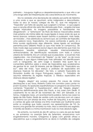 palmeira -, inaugurou ingênua e despretensiosamente o que viria a ser
uma longa série de interpretações das características do movimento.
      Era na verdade uma declaração de adesão por parte de Nelsinho
a uma onda a que se opunham, entre indignados e desconfiados,
todos os seus (e nossos) colegas do Rio. Eu, que me resignara a
“Tropicália” por falta de opções que surgissem a tempo - e que julgara
que a canção afinal não seria tão afetada pelo título -, engolia mal esse
xarope tropicalista. As imagens passadistas e folclorizantes me
desgostavam - o “astronauta” do titulo de Marcos Vasconcellos estaria
mais próximo da minha idéia de roupa ligada à nossa onda do que os
ternos brancos, embora esses fossem bonitos e pudessem, mais tarde,
ser incluídos -, mas sobretudo eu achava que, ao contrário de tropicália,
uma palavra nova, tropicalismo, me soava conhecida e gasta, já a
tinha ouvido significando algo diferente, talvez ligado ao sociólogo
pernambucano Gilberto Freyre (o que mais tarde se comprovou), de
todo modo algo que parecia excluir alguns dos elementos que mais nos
interessava      ressaltar, sobretudo    aqueles    internacionalizantes,
antinacionalistas, de identificação necessária com toda a cultura
urbana do Ocidente. Era um consolo que os populares - e os jornais mais
vagabundos - nos chamassem de “hippies”, ou de “pop”, ou de novos
“roqueiros; e que alguns intelectuais mais refinados nos identificassem
com a vanguarda, de John Cage a Godard. Mas quem fez o
comentário definitivo sobre o rotulo de tropicalistas que acabávamos
de ganhar foi dr. José Gil Moreira, pai de Gilberto Gil: “Tropicalista sou
eu!”, dizia ele rindo, “que exerço a profissão de especialista em
doenças tropicais há décadas”. De fato, o verbete Tropicalista do
Dicionário Aurélio da Língua Portuguesa registra: “1. Tratadista de
assuntos referentes às regiões tropicais. 2. Médico especialista em
doenças dessas regiões”.
     “Alegria, alegria” era sucesso popular. Por causa de minhas
declarações a seu favor, Roberto Carlos me convidou para cantar no
jovem Guarda. Fiz aparições espalhafatosas no programa do Chacrinha
cantando “Tropicália” e “Superbacana”, além de “Alegria, alegria”,
mudei-me definitivamente para São Paulo, e me casei com Dedé. O
casamento foi no dia 29 de novembro de 1967, em Salvador, e se
tornou, malgrado nosso, um acontecimento público. Íamos nos casar na
Igreja de São Pedro, Dedé de vestido curto cor-de-rosa com um capuz
da mesma cor (um arranjo de Ana, mulher de Torquato), e eu de terno
e camisa de gola rulê laranja (na linha inventada por Guilherme para
evitar os smokings que todos usavam nas apresentações de TV). Eu
levava uma grande flor amarela na mão. Mas a cerimônia era segredo.
A família de Dedé e a minha mantiveram tudo no mais absoluto sigilo.
    No entanto, na manhã do dia 29, saímos no carro do pai de Dedé
e, ao entrarmos na avenida Sete de Setembro, empacamos num
engarrafamento monstro. Chegamos à igreja com grande atraso e
descobrimos que o engarrafamento se devia à multidão de colegiais
 