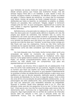 que, fardadas da escola, matavam aula para me ver casar. Alguém
(Dedé sempre pensou que tivesse sido Guilherme Araújo, mas ele
sempre negou) tinha dito a um radialista, e este, desde o inicio da
manhã, divulgava horário e endereço. Foi dificílimo chegar no interior
da igreja. E mesmo depois de entrarmos, as coisas não se mostraram
mais fáceis. Hordas de garotas de farda colegial lotavam o templo,
distribuídas por todos os assentos, os corredores, os púlpitos, os altares.
Parecia um pesadelo. Elas cantavam “Alegria, alegria” e tentavam
chegar junto de mim. As que conseguiam, agarravam-se a cachos do
meu cabelo e algumas agrediram Dedé. Minha mãe. sempre tão
serena, desmaiou.
      Bethânia levou uma pancada na cabeça. Eu queria ir-me embora.
Mas não dava para sair. O padre pediu silêncio e respeito, em vão. Ele
próprio quis desistir da cerimônia, mas também não viu como nós
poderíamos sair antes que ele pudesse acalmar a garotada. Resolveu
realizar o casamento assim mesmo. Eu me senti muito angustiado. Dedé
e eu sempre nos dissemos que não íamos nos casar. Mas ela acreditou
quando sua mãe lhe disse que “morreria” se ela fosse morar comigo em
São Paulo sem que nos casássemos. Como eu não tinha nenhuma
vontade de me separar de Dedé, aceitei que o fizéssemos, embora não
considerasse como ela dizia considerar, que tanto fazia casar como
não.
     No meio daquele caos, tive medo. Muitos homens dizem sentir uma
ansiedade de prisão no momento do casamento. Eu fiquei
desesperado. As adolescentes pareciam se multiplicar como anjos
lascivos numa igreja barroca baiana (não era o caso daquela de São
Pedro, um templo comparativamente sóbrio, do século XIX) e eu
entrava na vida adulta com um compromisso cujo peso era
representado por um sacramento.
      Eu próprio, aos 24 anos, tinha o aspecto de um adolescente. E de
fato me sentia mais adolescente do que parecia. Alguém já disse que
os homens que fixam seu espírito nos temas enfrentados na infância
produzem obras profundas, enquanto os que repetem indefinidamente
as questões e ilusões da adolescência estão fadados a girar nessa zona
periférica em que se discute repressão, definição sexual e satisfação
dos anseios de liberdade. Eu me situo no segundo grupo. Toda a onda
dos anos 60 foi uma escalação de personalidades adolescentes, ou de
personagens de estilo adolescente. Mas, profundamente influenciado
por meu pai, desenvolvi uma verdadeira obsessão da integridade.
Quando a conheci, Dedé tinha dezesseis anos e eu 21. Uma das
primeiras coisas que ela me perguntou foi se eu era “a favor do amor
livre”. Claro que eu era, mas não foi o que lhe disse, pelo menos não tão
diretamente assim. Comoveu-me a ingenuidade com que ela fez a
pergunta. Digo ingenuidade não no sentido de ausência de intenções
sexuais dela em relação a mim, que a atração entre nós era
claramente mútua, mas no sentido de desconhecimento da
 