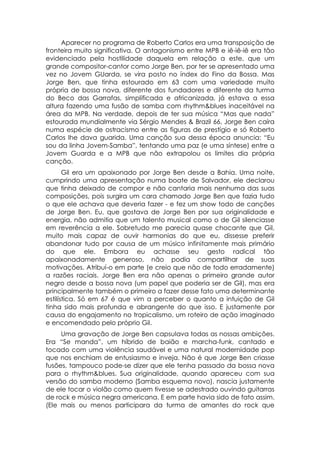 Aparecer no programa de Roberto Carlos era uma transposição de
fronteira muito significativa. O antagonismo entre MPB e iê-iê-iê era tão
evidenciado pela hostilidade daquela em relação a este, que um
grande compositor-cantor como Jorge Ben, por ter se apresentado uma
vez no Jovem GUarda, se vira posto no índex do Fino da Bossa. Mas
Jorge Ben, que tinha estourado em 63 com uma variedade muito
própria de bossa nova, diferente dos fundadores e diferente da turma
do Beco das Garrafas, simplificada e africanizada, já estava a essa
altura fazendo uma fusão de samba com rhythm&blues inaceitável na
área da MPB. Na verdade, depois de ter sua música “Mas que nada”
estourada mundialmente via Sérgio Mendes & Brazil 66, Jorge Ben caíra
numa espécie de ostracismo entre as figuras de prestígio e só Roberto
Carlos lhe dava guarida. Uma canção sua dessa época anuncia: “Eu
sou da linha Jovem-Samba”, tentando uma paz (e uma síntese) entre a
Jovem Guarda e a MPB que não extrapolou os limites dia própria
canção.
       Gil era um apaixonado por Jorge Ben desde a Bahia. Uma noite,
cumprindo uma apresentação numa boate de Salvador, ele declarou
que tinha deixado de compor e não cantaria mais nenhuma das suas
composições, pois surgira um cara chamado Jorge Ben que fazia tudo
o que ele achava que deveria fazer - e fez um show todo de canções
de Jorge Ben. Eu, que gostava de Jorge Ben por sua originalidade e
energia, não admitia que um talento musical como o de Gil silenciasse
em reverência a ele. Sobretudo me parecia quase chocante que Gil,
muito mais capaz de ouvir harmonias do que eu, dissesse preferir
abandonar tudo por causa de um músico infinitamente mais primário
do que ele. Embora eu achasse seu gesto radical tão
apaixonadamente generoso, não podia compartilhar de suas
motivações. Atribuí-o em parte (e creio que não de todo erradamente)
a razões raciais. Jorge Ben era não apenas o primeiro grande autor
negro desde a bossa nova (um papel que poderia ser de Gil), mas era
principalmente também o primeiro a fazer desse fato uma determinante
estilística. Só em 67 é que vim a perceber o quanto a intuição de Gil
tinha sido mais profunda e abrangente do que isso. E justamente por
causa do engajamento no tropicalismo, um roteiro de ação imaginado
e encomendado pelo próprio Gil.
     Uma gravação de Jorge Ben capsulava todas as nossas ambições.
Era “Se manda”, um híbrido de baião e marcha-funk, cantado e
tocado com uma violência saudável e uma natural modernidade pop
que nos enchiam de entusiasmo e inveja. Não é que Jorge Ben criasse
fusões, tampouco pode-se dizer que ele tenha passado da bossa nova
para o rhythm&blues. Sua originalidade, quando apareceu com sua
versão do samba moderno (Samba esquema novo), nascia justamente
de ele tocar o violão como quem tivesse se adestrado ouvindo guitarras
de rock e música negra americana. E em parte havia sido de fato assim.
(Ele mais ou menos participara da turma de amantes do rock que
 