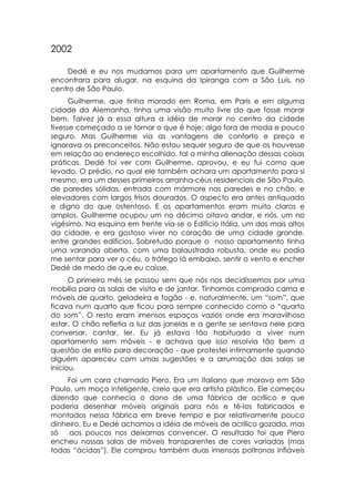 2002

    Dedé e eu nos mudamos para um apartamento que Guilherme
encontrara para alugar, na esquina da Ipiranga com a São Luís, no
centro de São Paulo.
      Guilherme, que tinha morado em Roma, em Paris e em alguma
cidade da Alemanha, tinha uma visão muito livre do que fosse morar
bem. Talvez já a essa altura a idéia de morar no centro da cidade
tivesse começado a se tornar o que é hoje: algo fora de moda e pouco
seguro. Mas Guilherme via as vantagens de conforto e preço e
ignorava os preconceitos. Não estou sequer seguro de que os houvesse
em relação ao endereço escolhido, tal a minha alienação dessas coisas
práticas. Dedé foi ver com Guilherme, aprovou, e eu fui como que
levado. O prédio, no qual ele também achara um apartamento para si
mesmo, era um desses primeiros arranha-céus residenciais de São Paulo,
de paredes sólidas, entrada com mármore nas paredes e no chão, e
elevadores com largos frisos dourados. O aspecto era antes antiquado
e digno do que ostentoso. E os apartamentos eram muito claros e
amplos. Guilherme ocupou um no décimo oitavo andar, e nós, um no
vigésimo. Na esquina em frente via-se o Edifício Itália, um dos mais altos
da cidade, e era gostoso viver no coração de uma cidade grande,
entre grandes edifícios. Sobretudo porque o nosso apartamento tinha
uma varanda aberta, com uma balaustrada robusta, onde eu podia
me sentar para ver o céu, o tráfego lá embaixo, sentir o vento e encher
Dedé de medo de que eu caísse.
      O primeiro mês se passou sem que nós nos decidíssemos por uma
mobília para as salas de visita e de jantar. Tínhamos comprado cama e
móveis de quarto, geladeira e fogão - e, naturalmente, um “som”, que
ficava num quarto que ficou para sempre conhecido como o “quarto
do som”. O resto eram imensos espaços vazios onde era maravilhoso
estar. O chão refletia a luz das janelas e a gente se sentava nele para
conversar, cantar, ler. Eu já estava tão habituado a viver num
apartamento sem móveis - e achava que isso resolvia tão bem a
questão de estilo para decoração - que protestei intimamente quando
alguém apareceu com umas sugestões e a arrumação das salas se
iniciou.
     Foi um cara chamado Piero. Era um italiano que morava em São
Paulo, um moço inteligente, creio que era artista plástico. Ele começou
dizendo que conhecia o dono de uma fábrica de acrílico e que
poderia desenhar móveis originais para nós e tê-los fabricados e
montados nessa fábrica em breve tempo e por relativamente pouco
dinheiro. Eu e Dedé achamos a idéia de móveis de acrílico gozada, mas
só    aos poucos nos deixamos convencer. O resultado foi que Piero
encheu nossas salas de móveis transparentes de cores variadas (mas
todas “ácidas”). Ele comprou também duas imensas poltronas infláveis
 