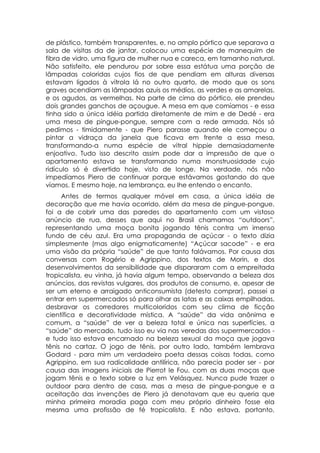 de plástico, também transparentes, e, no amplo pórtico que separava a
sala de visitas da de jantar, colocou uma espécie de manequim de
fibra de vidro, uma figura de mulher nua e careca, em tamanho natural.
Não satisfeito, ele pendurou por sobre essa estátua uma porção de
lâmpadas coloridas cujos fios de que pendiam em alturas diversas
estavam ligados à vitrola lá no outro quarto, de modo que os sons
graves acendiam as lâmpadas azuis os médios, as verdes e as amarelas,
e os agudos, as vermelhas. Na parte de cima do pórtico, ele prendeu
dois grandes ganchos de açougue. A mesa em que comíamos - e essa
tinha sido a única idéia partida diretamente de mim e de Dedé - era
uma mesa de pingue-pongue, sempre com a rede armada. Nós só
pedimos - timidamente - que Piero parasse quando ele começou a
pintar a vidraça da janela que ficava em frente a essa mesa,
transformando-a numa espécie de vitral hippie demasiadamente
enjoativo. Tudo isso descrito assim pode dar a impressão de que o
apartamento estava se transformando numa monstruosidade cujo
ridículo só é divertido hoje, visto de longe. Na verdade, nós não
impedíamos Piero de continuar porque estávamos gostando do que
víamos. E mesmo hoje, na lembrança, eu lhe entendo o encanto.
     Antes de termos qualquer móvel em casa, a única idéia de
decoração que me havia ocorrido, além da mesa de pingue-pongue,
foi a de cobrir uma das paredes do apartamento com um vistoso
anúncio de rua, desses que aqui no Brasil chamamos “outdoors”,
representando uma moça bonita jogando tênis contra um imenso
fundo de céu azul. Era uma propaganda de açúcar - o texto dizia
simplesmente (mas algo enigmaticamente) “Açúcar sacode” - e era
uma visão da própria “saúde” de que tanto falávamos. Por causa das
conversas com Rogério e Agrippino, dos textos de Morin, e dos
desenvolvimentos da sensibilidade que dispararam com a empreitada
tropicalista, eu vinha, já havia algum tempo, observando a beleza dos
anúncios, das revistas vulgares, dos produtos de consumo, e, apesar de
ser um eterno e arraigado anticonsumista (detesto comprar), passei a
entrar em supermercados só para olhar as latas e as caixas empilhadas,
desbravar os corredores multicoloridos com seu clima de ficção
científica e decoratividade mística. A “saúde” da vida anônima e
comum, a “saúde” de ver a beleza total e única nas superfícies, a
“saúde” do mercado, tudo isso eu via nas veredas dos supermercados -
e tudo isso estava encarnado na beleza sexual da moça que jogava
tênis no cartaz. O jogo de tênis, por outro lado, também lembrava
Godard - para mim um verdadeiro poeta dessas coisas todas, como
Agrippino, em sua radicalidade antilírica, não parecia poder ser - por
causa das imagens iniciais de Pierrot le Fou, com as duas moças que
jogam tênis e o texto sobre a luz em Velásquez. Nunca pude trazer o
outdoor para dentro de casa, mas a mesa de pingue-pongue e a
aceitação das invenções de Piero já denotavam que eu queria que
minha primeira moradia paga com meu próprio dinheiro fosse ela
mesma uma profissão de fé tropicalista. E não estava, portanto,
 