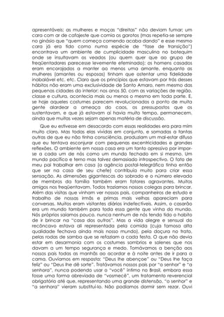 apresentáveis; as mulheres e moças “direitas” não deviam fumar; um
cara com ar de cafajeste que comia os garotos (mas repetia-se sempre
no ginásio que “quem começa comendo acaba dando” e esse mesmo
cara já era tido como numa espécie de “fase de transição”)
encontrava um ambiente de cumplicidade masculina no botequim
onde se insultavam os veados (ou quem quer que ao grupo de
freqüentadores parecesse levemente efeminado); os homens casados
eram encorajados a manter ao menos uma amante, enquanto as
mulheres (amantes ou esposas) tinham que ostentar uma fidelidade
inabalável etc. etc. Claro que os princípios que estavam por trás desses
hábitos não eram uma exclusividade de Santo Amaro, nem mesmo das
pequenas cidades do interior: nos anos 50, com as variações de região,
classe e cultura, acontecia mais ou menos o mesmo em toda parte. E,
se hoje aqueles costumes parecem revolucionados a ponto de muita
gente alardear a ameaça do caos, os pressupostos que os
sustentavam, e que já estavam aí havia muito tempo, permanecem,
ainda que muitas vezes sejam apenas matéria de discussão.
     Que eu estivesse em desacordo com essas realidades era para mim
muito claro. Mas todas elas vividas em conjunto, e somadas a tantas
outras de que eu não tinha consciência, produziam um mal-estar difuso
que eu tentava esconjurar com pequenas excentricidades e grandes
reflexões. O ambiente em nossa casa era um tanto opressivo por impor-
se a cada um de nós como um mundo fechado em si mesmo. Um
mundo pacífico e terno mas talvez demasiado introspectivo. O fato de
meu pai trabalhar em casa (a agência postal-telegráfica tinha então
que ser na casa de seu chefe) contribuía muito para criar essa
sensação. As dimensões gigantescas do sobrado e o número elevado
de membros da família também eram fatores agravantes. Muitos
amigos nos freqüentavam. Todos trazíamos nossos colegas para brincar.
Além das visitas que vinham ver nossos pais, companheiros de estudo e
trabalho de nossas irmãs e primas mais velhas apareciam para
conversas. Muitos eram visitantes diários indefectíveis. Assim, o casarão
era um mundo também para toda essa gente que vinha do mundo.
Nós próprios saíamos pouco, nunca nenhum de nós tendo tido o habito
de ir brincar na “casa dos outros”. Mas a vida alegre e sensual do
recôncavo estava ali representada pela comida (cuja famosa alta
qualidade fechava ainda mais nosso mundo), pela doçura no trato,
pelas rodas de samba que se refaziam a cada festa. O que não devia
estar em desarmonia com os costumes sombrios e solenes que nos
davam a um tempo segurança e medo. Tomávamos a benção aos
nossos pais todas as manhãs ao acordar e à noite antes de ir para a
cama. Ouvíamos em resposta: “Deus lhe abençoe” ou “Deus lhe faça
feliz” ou “Deus lhe dê sorte”. Tratávamos nossos pais por “o senhor” e “a
senhora”, nunca podendo usar o “você” íntimo no Brasil, embora essa
fosse uma forma abreviada de “vosmecê”, um tratamento reverencial
obrigatório até que, representando uma grande distensão, “o senhor” e
“a senhora” vieram substituí-lo. Não podíamos dormir sem rezar. Ouvi
 