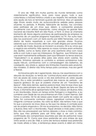 O ano de 1968, em muitos pontos do mundo lembrado como
violentamente significativo, teve, para nosso grupo, tudo o que
caracterizou o folclore histórico criado a seu respeito. Na verdade, toda
esta seção do livro só terminará quando ele terminar. Mas um episódio
algo frívolo revela muito da autoconsciência exibida pelas pessoas
atuantes no período. A Rhodia, fabricante de tecidos, nos convidou
para participar de um show que, diziam, a companhia produzia
anualmente com artistas importantes, como atração na grande feira
nacional da indústria têxtil em São Paulo, a Fenit. O show se chamaria
Momento 68. Havia alguma promessa de participação da empresa no
patrocínio de um possível programa tropicalista na TV. Por outro lado,
eles nos acenavam com um texto escrito por Millôr Fernandes, com um
diretor de teatro respeitado e com dois grandes atores. Ficamos
sabendo que o show incluiria, além de um balé dirigido por Lennie Dale,
um desfile de moda. Quando se iniciaram os ensaios, Gil e eu vimos que
o negócio era estranho. Não apenas os nossos números eram entreatos
dos desfiles, como os textos eram de uma assintonia atroz com nosso
estilo e com tudo o que nos interessava. Os figurinos que tínhamos que
usar eram horrivelmente estilizados (sem que faltassem os ternos brancos
“tropicalistas”) e as piadas ditas pelos dois atores eram caretas. No
entanto, tínhamos assinado os contratos e, embora achássemos tudo
aquilo ridículo, contávamos com a camaradagem dos bailarinos, do
coreógrafo, dos atores e, apesar das limitações impostas pelo produtor,
das modelos. O diretor não tinha tempo para conversas, mas era gentil
e flexível.
      Achávamos jeito de ir agüentando. Mas eu me assombrava com o
absurdo da situação: os temas da “contracultura) eram abordados em
tom de piada de clube social, e nós dois estávamos ali, sobre aquele
palco. Era a visão jornalística superficial das marcas do período - um
aspecto grotesco do que se poderia chamar de um “narcisismo de
época”. Não doía demais, apenas parecia irreal. Mas foi esse show que
nos levou pela primeira vez para fora do Brasil. Depois da feira em São
Paulo, o Momento 68 se apresentaria no Rio, em Lisboa, em Buenos Aires
e em Montevidéu. Havia um tempo entre Portugal e a Argentina, e eu
combinei com Dedé de nos encontrarmos em Paris. E assim fizemos. Dali
fomos a Londres. Gil foi de Lisboa para Madri com parte do corpo de
baile. Foi comovente conhecer Lisboa, agradável conhecer Paris e
intrigante conhecer Londres. Na volta ao Brasil, não lembro mais o que
foi que o produtor do show disse ou fez que me deixou à vontade para
sair do projeto xingando-o. Gil me acompanhou na decisão. Não fornos
a Buenos Aires nem a Montevidéu. Fiquei aliviado e rindo pelos cantos.
Eles não nos processaram por termos deixado o show a meio caminho:
acho que meu pretexto para sair tinha algo a ver com a não-
confirmação dos compromissos assumidos por eles de patrocinar nosso
programa de TV. Como esse show pretendia ser uma síntese do que
vinha sendo o ano de 1968, e como ele tentava realizar essa pretensão
de modo alheio e falso, a lembrança desse evento é débil em minha
 
