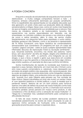 A POESIA CONCRETA

     Enquanto a reação da estudantada de esquerda era francamente
desfavorável - e muitos colegas compositores torciam o nariz -, a
imprensa, embora criticamente dominada por posição semelhante,
tinha no espalhafato das apresentações (e nas próprias discussões que
elas geravam) um prato cheio para sua produção diária de reflexão,
sensacionalismo e intrigas. Nesse caso, como em outros mais freqüentes
do que se imagina, era exatamente sua venalidade que a salvava. Pelo
menos do moralismo estreito e do tradicionalismo tacanho. Nós
aparecíamos nas revistas especializadas em televisão, nas de
amenidades, no noticiário cotidiano dos jornais e nas crônicas e artigos
de novos e velhos jornalistas, além, é claro, de sermos citados
freqüentemente nas perguntas feitas pelos repórteres a outros artistas.
Episódios grotescos não faltaram, como o do produtor e apresentador
de TV Flávio Cavalcanti, uma figura folclórica do conservadorismo
sensacionalista que comandava um programa em que um corpo de
“jurados” julgava canções - sobre as quais o próprio apresentador fazia
inflamados discursos de reprovação moral ou louvação sentimental -,
que, forçando bastante, encontrou nas iniciais das palavras “(sem)
lenço, sem documento” da letra de Alegria, alegria uma referência ao
ácido lisérgico - (S) L, SD?! - e, portanto, uma instigação ao uso de
drogas, o que o levou a repetir o gesto que executava em ocasiões
semelhantes e que lhe garantia a manutenção da fama algo cômica,
algo sinistra: quebrou um exemplar do disco que continha tal infâmia.
      Muitas manifestações de repúdio às novidades que trazíamos se
seguiriam a essa. Sempre, felizmente, em nível mais alto. E tinham como
alvo nosso suposto comercialismo e, sobretudo, nosso desrespeito aos
princípios do projeto estético das esquerdas, dito nacional-popular. Mas
eu pude ver publicada na revista Manchete, entre fotografias coloridas,
algumas de página inteira, uma entrevista minha em que eu declarava
que “quando ouvi João Gilberto pela primeira vez, tive vontade de
fazer música. Depois industrializou-se (mas não muito) um samba 'classe
A' com aparatos jazzísticos e clichês políticos, o qual, à medida que ia
perdendo terreno, deixava de ser um bom produto para tornar-se
apenas uma idéia de defesa da pureza de nossas tradições contra todo
esse lixo vendável: boleros, versões e, por fim, o chamado rock nacional.
Sentia-me perdido: jamais pensara em música como produto, e não
considerava o Fino da Bossa como a salvação de nossas tradições”. E:
“Nego-me a folclorizar meu subdesenvolvimento para compensar as
dificuldades técnicas”.
    O fato de essas mostras de lucidez poderem destacar-se da
banalidade predominante na revista de maior circulação no país só
agravava minha sensação de frustração ante o resultado das
gravações já prontas para compor o esperado disco.
 