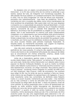 Eu desejara criar um objeto conceitualmente forte e de arte-final
irretocável - e no fim das contas tinha de me animar a defender o que
restara, apesar de tudo, de instigante num mondrongo esquálido. As
dificuldades técnicas exibiam um subdesenvolvimento não folclorizado,
é certo, mas eu tinha imaginado um nível de feitura que resolvesse -
provisória mas satisfatoriamente - esse feixe de problemas. Tinha de
contentar-me com a ousadia das idéias como única mantenedora do
nível aceitável da empreitada. Não quero dizer com isso que desprezo
o empenho ou a capacidade do produtor Manuel Barembein, e muito
menos dos arranjadores (Medaglia, sobretudo, fez um trabalho notável).
Apenas, consciente de que a unidade final dependia de minha
liderança, reconheço não ter possibilitado ou exigido (o que, num caso
desses, vem a dar exatamente no mesmo) que esses colaboradores
chegassem a um desempenho que transcendesse todo provincianismo:
mas como eu poderia, se, de todos, eu era justamente o que mais
tímido e desarmado me achava dentro do estúdio? De qualquer modo,
o resultado, por menos que me satisfizesse, revelava-se eficaz no ataque
aos alvos cruciais mirados pela primeira inspiração tropicalista. As
reações iradas, ou meramente assustadas, que surgiam na imprensa,
nos auditórios e nas universidades eram prova disso.
     Mas não eram somente as reações negativas que reafirmavam a
pertinência de nossa posição. O conjunto dos aspectos instigantes na
música ela mesma e da considerável articulação dos esboços de idéias
que se encontravam em minhas entrevistas, chamou, desde muito
cedo, a atenção do poeta Augusto de Campos.
     Antes de o tropicalismo ganhar corpo e nome, Augusto, tendo
ouvido Maria Odete cantar “Boa palavra” no festival da TV Excelsior, e,
por outro lado, tendo lido minha intervenção num debate sobre música
popular na Revista Civilização Brasileira, no qual eu insistia na ênfase
sobre João Gilberto e preconizava a “retomada da linha evolutiva” que
este representava, escreveu um artigo chamado “Boa palavra sobre a
música popular”, saudando minha chegada no cenário da MPB como
um fato auspicioso. Alex Chacon, cheio de entusiasmo, me mostrara
esse artigo no Rio. Isso foi antes de que eu assistisse a Terra em transe,
antes mesmo de que Rogério me apresentasse a Zé Agrippino. O que é
mais importante: antes dos comentários de Bethânia sobre Roberto
Carlos e a Jovem Guarda. Certamente por essa razão – mas também
por eu não conhecer o nome do articulista nem encontrar nenhuma
outra reação ao artigo além da de Alex - o texto me pareceu vindo de
outro planeta. Eu estava preparado para a crítica ali apresentada por
Augusto ao estilo enfático então ressurgente em decorrência da
entrada em cena dos temas político-sociais com o advento da canção
de protesto”; e quanto à volta ao samba tradicional e ao folclore
nordestino, minha declaração citada por ele (“Só a retomada da linha
evolutiva pode nos dar uma organicidade para selecionar e ter um
julgamento de criação”) era eco de um longo artigo que eu escrevera
 