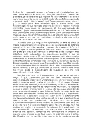 facilmente a popularidade que a música popular brasileira buscava,
com tanto esforço e tamanha afetação populística. Cúmulo do
paradoxo, já há noticia de que surgiram no Recife romances de cordel
narrando o encontro do rei do iê-iê-iê nacional com Satanás, glosando
o tema da música [de Roberto Carlos] 'Quero que vá tudo pro inferno'.
[....] A maior parte não entendeu que o iê-iê-iê sofreu uma
transformação na sua tradução brasileira, que não é, nos seus melhores
momentos, mera cópia do estrangeiro. Já tive oportunidade de
observar [....] que, quanto ao estilo interpretativo, os dois Carlos estavam
mais próximos de João Gilberto do que muitos outros cantores atuais da
música popular tipicamente brasileira (e João Gilberto, por sua vez, tem
muito mais a ver com os cantadores nordestinos do que muitos
ulradores do protesto nacional)”.
      A clareza com que Augusto via o panorama da MPB de então se
mostra mais surpreendente quando penso que a impressão de distância
que o tom do seu artigo me dava correspondia a uma condição real:
ele não apenas era um poeta de formação erudita, como também -
em parte por causa da natureza e amplitude dessa erudição, mas
sobretudo pela radicalidade do experimento poético a que se
dedicava desde os anos 50 - estava à margem tanto das correntes
dominantes da intelectualidade brasileira quanto do mundanismo dos
ambientes artístico-jornalísticos onde se discutia ou fazia música popular.
Ele parecia saber se colocar com firmeza diante das questões cruciais,
mas evidentemente lhe faltava a vivência da faixa em que a esquerda
festiva se movia e em que circulavam as fofocas, vivência que talvez
lhe tivesse dado a malandragem de linguagem que me teria
conquistado à primeira leitura.
      Mas há uma razão mais convincente para eu ter esquecido o
artigo. É que, justamente por ser tão bem amarrado, quase
esquemático, ele chegou com um roteiro pronto, um roteiro que eu não
poderia enxergar se não o refizesse por minha própria conta. Não que
eu tenha esquecido o artigo no sentido de nega-lo inconscientemente,
como numa espécie rasteira de “angústia da influência”. Na verdade
eu não o absorvi propriamente e - como não conseguia discordar de
seus avanços mais ousados, nem tinha noção da importância de seu
autor, nem encontrei um só entre meus conhecidos que o tivesse lido -
simplesmente o considerei inexistente. Assim como o distanciamento
munia Augusto daquele olhar seletivo que só via o que era relevante no
quadro dado, meu envolvimento dificultava uma mirada geral
suficientemente objetiva - e me impedia de compartilhar com ele o seu
ponto de vista. A defesa de Roberto Carlos não me chocou nem me
excitou: era um tema levemente incômodo que tinha sido tocado por
um desconhecido um tanto sem humor e que não parecia pesar na
balança das opiniões. Tampouco me entusiasmava a simpatia ali
exposta pelas minhas idéias (que eram, no essencial para o artigo,
identificadas com as de Edu Lobo, que eu tanto admirava mas de
 