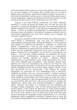quem discordava tanto quando se tratava de opiniões e teoria), já que
eu cria que ninguém ia ler aquilo. Não guardei nem por um dia a
página do jornal. Quando, algum tempo depois, Capinan me mostrou o
livro sobre Sousândrade e pronunciou o nome dos irmãos poetas que o
haviam organizado, Augusto de Campos e Haroldo de Campos, eu não
só não reconheci o nome como, ainda dessa vez, não o fixei.
      Augusto e seu irmão Haroldo, juntamente com Décio Pignatari,
formavam o núcleo do grupo de poetas que, no meio dos anos 50,
lançaram o movimento de poesia concreta, uma retomada radical do
espírito modernista dos anos 20 - e das idéias de vanguarda do inicio do
século -, contra os pudores antimodernistas e antivanguardistas que
tomaram conta da poesia e da literatura brasileiras, primeiro com os
romancistas regionalistas dos anos 30 e, depois, com os poetas da
chamada “geração de 45”.
      Os poetas concretos sentiam-se em sintonia com músicos europeus
como Boulez e Stockhausen, que, nos anos 50, retomavam a
radicalidade da escola de Viena (sobretudo Webern), e com os pintores
que seguiam os caminhos de Mondrian e Malévitch, e, levando às
últimas conseqüências o fato de que poesia não é propriamente
literatura, valorizaram os aspectos físicos da palavra, criando um tipo de
poema que foi qualificado inicialmente como visual - já que, sobre o
papel, a ênfase caía na tipografia, no uso da cor e dos espaços em
branco - mas que eles sempre quiseram, na expressão de Joyce,
“verbivoco-visual”. Conhecedores apaixonados dos movimentos
pioneiros da primeira década do século – futurismo italiano,
suprematismo e cubo-futurismo russos, dadá internacional etc. (com
uma certa antipatia pelo surrealismo) -, eles tomaram posição bem
definida em face dos modernismos dos anos 20, em face de uma
história abrangente da poesia e, finalmente, em face dos roteiros que se
deviam estabelecer para ela no futuro. Nesse sentido, criaram o que
eles chamavam de seu 'pai-de-uma”, uma seleção de autores
obrigatórios na formação de uma sensibilidade nova e relevante:
Mallarmé (o primeiro, com seu “Lance de dados”, a pensar o poema
sobre a página como uma constelação, e a usar o branco do papel
como elemento estruturador): Ezra Pound (que foi quem lhes deu o
conceito de “paideuma”, além da aproximação com a escrita chinesa,
sua monumental série de Cantos vista como composta à maneira dos
ideogramas); Joyce (com suas palavras-montagens, a implosão da
forma “romance” em Ulisses, e a invenção de uma translíngua em
Finnegans Wake); Maiakóvski (“não há arte revolucionária sem forma
revolucionária”); João Cabral de Melo Neto (o maior poeta brasileiro
surgido depois do modernismo, pertencente, pela idade, à geração de
45, mas em tudo oposto a ela: um poeta das coisas vistas com olho
lúcido e expressas em linguagem seca e rigorosissima); e. e. cummings
(realizando gestos tipográficos isomórficos, fazendo até os sinais de
pontuação protagonizarem lances fundamentais do poema), e Oswald
 